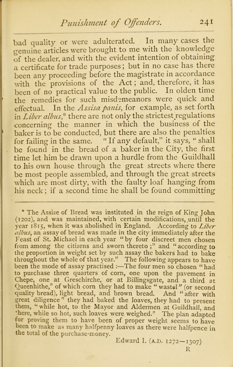 bad quality or were adulterated. In many cases the genuine articles were brought to me with the knowledge of the dealer, and with the evident intention of obtaining a certificate for trade purposes; but in no case has there been any proceeding before the magistrate in accordance with the provisions of the Act; and, therefore, it has been of no practical value to the public. In olden time the remedies for such misdemeanors were quick and effectual. In the Assisa pauis, for example, as set forth in Liber alb us p there are not only the strictest regulations concerning the manner in which the business of the baker is to be conducted, but there are also the penalties for failing in the same. “ If any default,” it says, “ shall be found in the bread of a baker in the City, the first time let him be drawn upon a hurdle from the Guildhall to his own house through the great streets where there be most people assembled, and through the great streets which are most dirty, with the faulty loaf hanging from his neck; if a second time he shall be found committing * The Assize of Bread was instituted in the reign of King John (1202), and was maintained, with certain modifications, until the year 1815, when it was abolished in England. According to Liber ulbus, an assay of bread was made in the city immediately after the Feast of St. Michael in each year “by four discreet men chosen from among the citizens and sworn thereto and “according to the proportion in weight set by such assay the bakers had to bake throughout the whole of that year.” The following appears to have been the mode of assay practised :—The four men so chosen “had to purchase three quarters of corn, one upon the pavement in Chepe, one at Greschirche, or at Billingsgate, and a third at Queenhithe,” of which corn they had to make “ wastel ” (or second quality bread), light bread, and brown bread. And “ after with great diligence ” they had baked the loaves, they had to present them, “while hot, to the Mayor and Aldermen at Guildhall, and ‘here, while so hot, such loaves were weighed.” The plan adapted for proving them to have been of proper weight seems to have been to make as many halfpenny loaves as there were halfpence in the total of the purchase-money. Edward I. (a.d. 1272—1307) R
