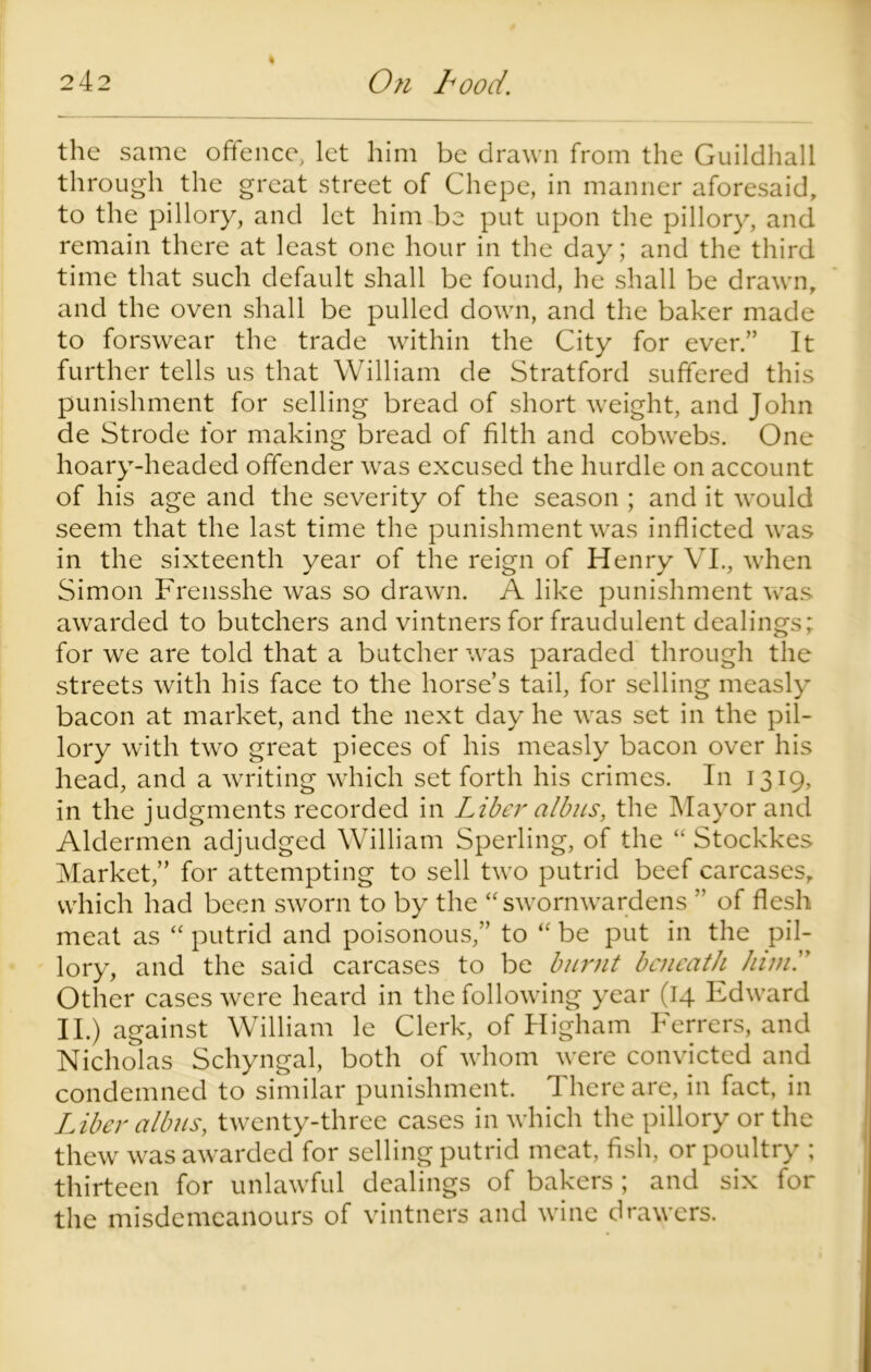 the same offence, let him be drawn from the Guildhall through the great street of Chepe, in manner aforesaid, to the pillory, and let him be put upon the pillory, and remain there at least one hour in the day; and the third time that such default shall be found, he shall be drawn, and the oven shall be pulled down, and the baker made to forswear the trade within the City for ever.” It further tells us that William de Stratford suffered this punishment for selling bread of short weight, and John de Strode for making bread of filth and cobwebs. One hoary-headed offender was excused the hurdle on account of his age and the severity of the season ; and it would seem that the last time the punishment was inflicted was in the sixteenth year of the reign of Henry VI., when Simon Frensshe was so drawn. A like punishment was awarded to butchers and vintners for fraudulent dealings; for we are told that a butcher was paraded through the streets with his face to the horse’s tail, for selling measly bacon at market, and the next day he was set in the pil- lory with two great pieces of his measly bacon over his head, and a writing which set forth his crimes. In 1319, in the judgments recorded in Liber a/bus, the Mayor and Aldermen adjudged William Sperling, of the “ Stockkes Market,” for attempting to sell two putrid beef carcases, which had been sworn to by the “ sworn wardens ” of flesh meat as “ putrid and poisonous,” to “ be put in the pil- lory, and the said carcases to be burnt beneath hind' Other cases were heard in the following year (14 Edward II.) against William le Clerk, of Higham Ferrers, and Nicholas Schyngal, both of whom were convicted and condemned to similar punishment. 4 here are, in fact, in L iber albus, twenty-three cases in which the pillory or the thew was awarded for selling putrid meat, fish, or poultry ; thirteen for unlawful dealings of bakers ; and six for the misdemeanours of vintners and wine drawers.