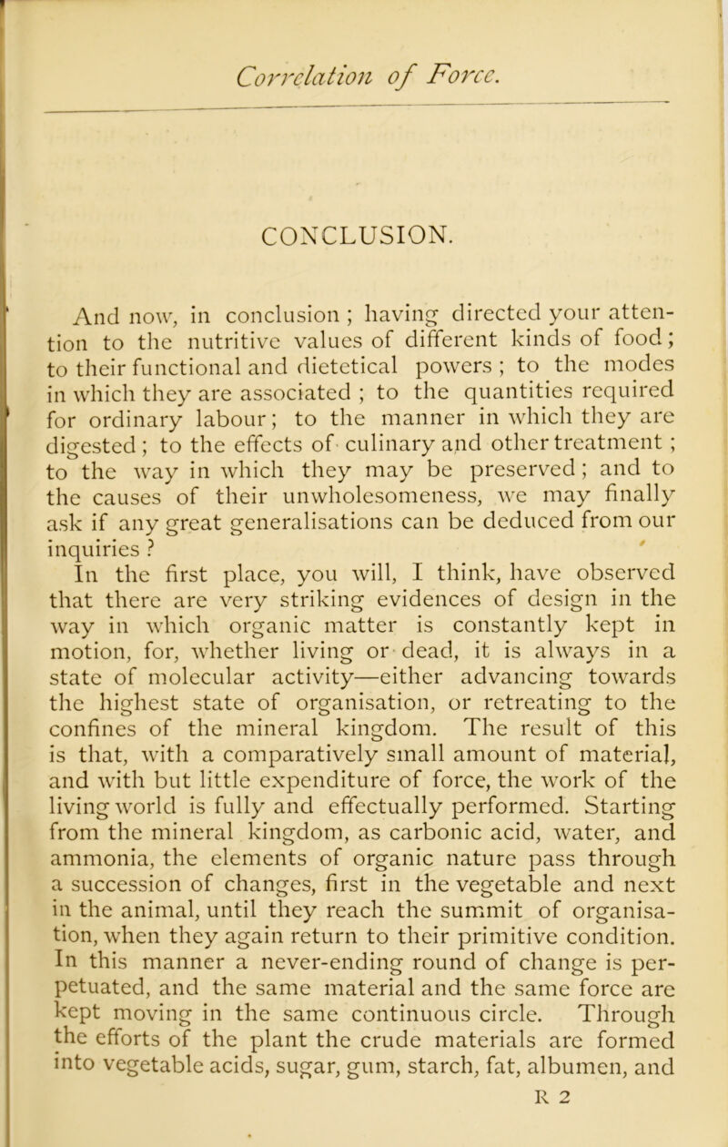 Correlation of Force. CONCLUSION. And now, in conclusion ; having directed your atten- tion to the nutritive values of different kinds of food; to their functional and dietetical powers ; to the modes in which they are associated ; to the quantities required for ordinary labour; to the manner in which they are digested; to the effects of culinary and other treatment ; to the way in which they may be preserved; and to the causes of their unwholesomeness, we may finally ask if any great generalisations can be deduced from our inquiries ? In the first place, you will, I think, have observed that there are very striking evidences of design in the way in which organic matter is constantly kept in motion, for, whether living or dead, it is always in a state of molecular activity—either advancing towards the highest state of organisation, or retreating to the confines of the mineral kingdom. The result of this is that, with a comparatively small amount of material, and with but little expenditure of force, the work of the living world is fully and effectually performed. Starting from the mineral kingdom, as carbonic acid, water, and ammonia, the elements of organic nature pass through a succession of changes, first in the vegetable and next in the animal, until they reach the summit of organisa- tion, when they again return to their primitive condition. In this manner a never-ending round of change is per- petuated, and the same material and the same force are kept moving in the same continuous circle. Through the efforts of the plant the crude materials are formed into vegetable acids, sugar, gum, starch, fat, albumen, and R 2