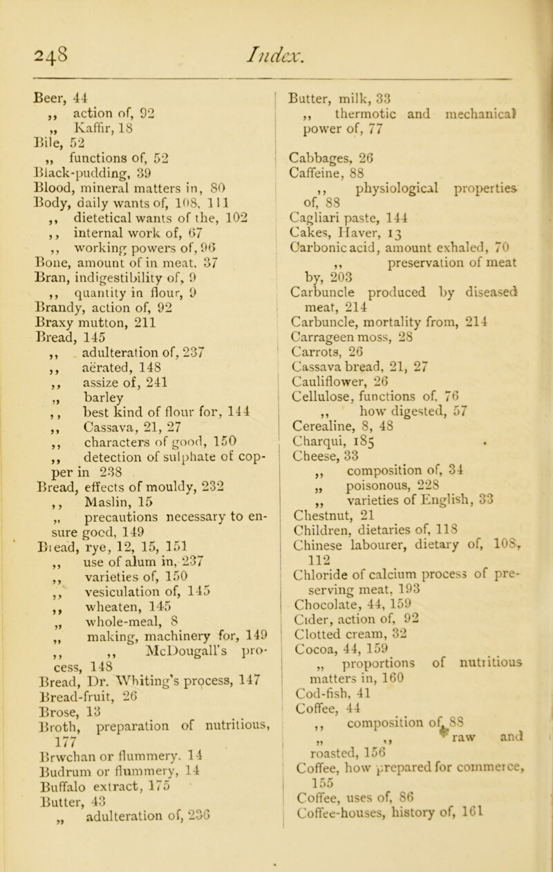 Beer, 44 ,, action of, 92 „ Kaffir, 18 Bile, 52 ,, functions of, 52 Black-pudding, 39 Blood, mineral matters in, 80 Body, daily wants of, 108, 111 ,, dietetical wants of the, 102 ,, internal work of, 67 ,, working powers of, 96 Bone, amount of in meat. 37 Bran, indigestibility of, 9 ,, quantity in flour, 9 Brandy, action of, 92 Braxy mutton, 211 Bread, 145 ,, adulteration of, 237 ,, aerated, 148 ,, assize of, 241 ,, barley ,, best kind of flour for, 114 ,, Cassava, 21, 27 ,, characters of good, 150 ,, detection of sulphate of cop- per in 238 Bread, effects of mouldy, 232 ,, Maslin, 15 „ precautions necessary to en- sure good, 149 Biead, rye, 12, 15, 151 ,, use of alum in, 237 ,, varieties of, 150 ,, vesiculation of, 145 ,, wheaten, 145 „ whole-meal, 8 „ making, machinery for, 149 ,, ,, McDougall’s pro- cess, 148 Bread, Dr. Whiting’s process, 147 Bread-fruit, 26 Brose, 13 Broth, preparation of nutritious, 177 Brwchan or flummery. 14 Budrum or flummery, 14 Buffalo extract, 175 Butter, 43 „ adulteration of, 236 Butter, milk, 33 ,, thermotic and mechanical power of, 77 1 Cabbages, 26 Caffeine, 88 ,, physiological properties of, 88 Cagliari paste, 144 Cakes, Haver, 13 Carbonic acid, amount exhaled, 70 ,, preservation of meat by, 203 Carbuncle produced by diseased meat, 214 Carbuncle, mortality from, 214 Carrageen moss, 28 Carrots, 26 Cassava bread, 21, 27 Cauliflower, 26 Cellulose, functions of, 76 ,, how digested, 57 Cerealine, 8, 48 Charqui, 185 Cheese, 33 ,, composition of, 34 „ poisonous, 228 ,, varieties of English, 33 Chestnut, 21 Children, dietaries of, 118 Chinese labourer, dietary of, 10S, 112 Chloride of calcium process of pre- serving meat, 193 Chocolate, 44, 159 Cider, action of, 92 Clotted cream, 32 Cocoa, 44, 159 „ proportions matters in, 160 Cod-fish, 41 Coffee, 44 of nutiitious composition ofiSS ,, * raw and roasted, 156 Coffee, how prepared for commerce, 155 Coffee, uses of, 86 Coffee-houses, history of, 161