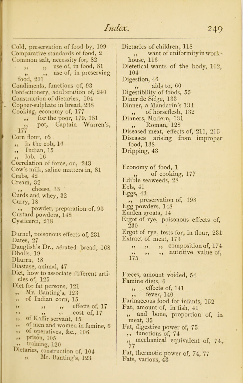 Cold, preservation of food by, 199 Comparative standards of food, 2 Common salt, necessity for, 82 ,, ,, use of, in food, 81 „ ,, use of, in preserving food, 201 Condiments, functions of, 93 Confectionery, adulteration of, 240 Construction of dietaries, 104 Copper-sulphate in bread, 238 Cooking, economy of, 177 ,, for the poor, 179. 1S1 ,, pot, Captain Warren’s, . , 177 Corn flour, 16 ,, in the cob, 10 ,, Indian, 15 ,, lob, 16 Correlation of force, on, 243 Cow’s milk, saline matters in, 81 Crabs, 42 Cream, 32 ,, cheese, 33 Curds and whey, 32 Curry, IS ,, powder, preparation of, 93 Custard powders, 148 Cysticerci, 218 Dirnel, poisonous effects of, 231 Dates, 27 Dauglish’s Dr., aerated bread, 168 DholJs, 19 D hurra, 18 Diastase, animal, 47 Diet, how to associate different arti- cles of, 125 Diet for fat persons, 121 ,, Mr. Banting’s, 123 „ of Indian corn, 15 ” j> ,, effects of, 17 >> >» ,. cost of, 17 >> of Kaffir servant, 15 >» °f men and women in famine, 6 >> of operatives, &c., 106 ,* prison, 105 V training, 120 Dietaries, construction of, 104 » Mr. Banting’s, 123 Dietaries of children, 118 ,, want of uniformity in work* house, 116 Dietetical wants of the body, 102, 104 Digestion, 46 ,, aids to, 60 Digestibility of foods, 55 Diner de Siege, 133 Dinner, a Mandarin’s 134 ,, of horseflesh, 132 Dinners, Modern, 131 ,, Roman, 128 Diseased meat, effects of, 211, 215 Diseases arising from improper food, 138 Dripping, 43 Economy of food, 1 ,, of cooking, 177 Edible seaweeds, 28 Eels, 41 Eggs, 43 ,, preservation of, 198 Egg powders, 148 Emden groats, 14 Ergot of rye, poisonous effects of, 230 Ergot of rye, tests for, in flour, 231 Extract of meat, 173 ,, ,, ,, composition of, 174 ,, ,, ,, nutritive value of, 175 Fneces, amount voided, 54 Famine diets, 6 ,, effects of, 141 ,, fever, 140 Farinaceous food for infants, 152 Fat, amount of, in fish, 41 ,, and bone, proportion of, in meat, 35 Fat, digestive power of, 75 ,, functions of, 74 ,, mechanical equivalent of, 74* 77 Fat, thermotic power of, 74, 77 Fats, various, 43