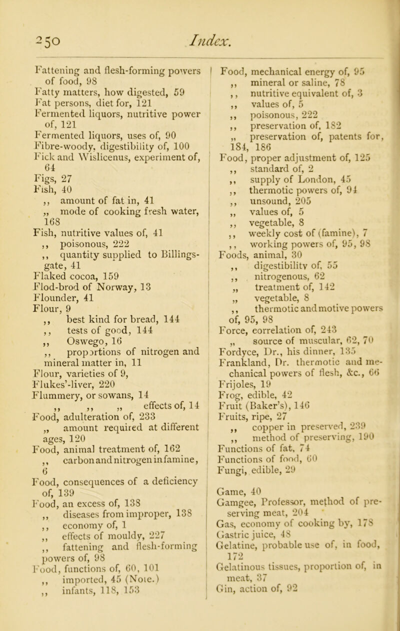 Fattening and flesh-forming powers I of food, 98 Fatty matters, how digested, 59 Fat persons, diet for, 121 Fermented liquors, nutritive power of, 121 Fermented liquors, uses of, 90 Fibre-woody, digestibility of, 100 Fick and Wislicenus, experiment of, 64 Figs, 27 Fish, 40 ,, amount of fat in, 41 „ mode of cooking fresh water, 168 Fish, nutritive values of, 41 ,, poisonous, 222 ,, quantity supplied to Billings- gate, 41 Flaked cocoa, 159 Flod-brod of Norway, 13 Flounder, 41 Flour, 9 ,, best kind for bread, 144 ,, tests of good, 144 ,, Oswego, 16 ,, proportions of nitrogen and mineral matter in, 11 Flour, varieties of 9, FIukes’-liver, 220 Flummery, or sowans, 14 ,, ,, „ effects of, 14 Food, adulteration of, 233 „ amount required at different ages, 120 Food, animal treatment of, 162 ,, carbon and nitrogen in famine, 6 Food, consequences of a deficiency of, 139 Food, an excess of, 138 ,, diseases from improper, 138 ,, economy of, 1 ,, effects of mouldy, 227 ,, fattening and flesh-forming powers of, 98 Food, functions of, 60, 101 ,, imported, 45 (Noie.) ,, infants, 118, 153 Food, mechanical energy of, 95 ,, mineral or saline, 78 ,, nutritive equivalent of, 3 ,, values of, 5 ,, poisonous, 222 ,, preservation of, 182 „ preservation of, patents for, 184, 186 Food, proper adjustment of, 125 ,, standard of, 2 ,, supply of London, 45 ,, thermotic powers of, 94 ,, unsound, 205 ,, values of, 5 ,, vegetable, 8 ,, weekly cost of (famine), 7 ,, working powers of, 95, 98 Foods, animal, 30 ,, digestibility of, 55 ,, nitrogenous, 62 „ treatment of, 142 „ vegetable, 8 ,, thermotic and motive powers of, 95, 98 Force, correlation of, 243 „ source of muscular, 62, 70 Fordyce, Ur., his dinner, 135 Frankland, Dr. thermotic and me- chanical powers of flesh, &c., 66 Frijoles, 19 Frog, edible, 42 Fruit (Baker’s), 146 Fruits, ripe, 27 ,, copper in preserved, 239 ,, method of preserving, 190 Functions of fat, 74 Functions of food, 60 Fungi, edible, 29 Game, 40 Gamgee, Professor, method of pre- serving meat, 204 Gas, economy of cooking by, 178 Gastric juice, 48 Gelatine, probable use of, in food, 172 Gelatinous tissues, proportion of, in meat, 37 Gin, action of, 92