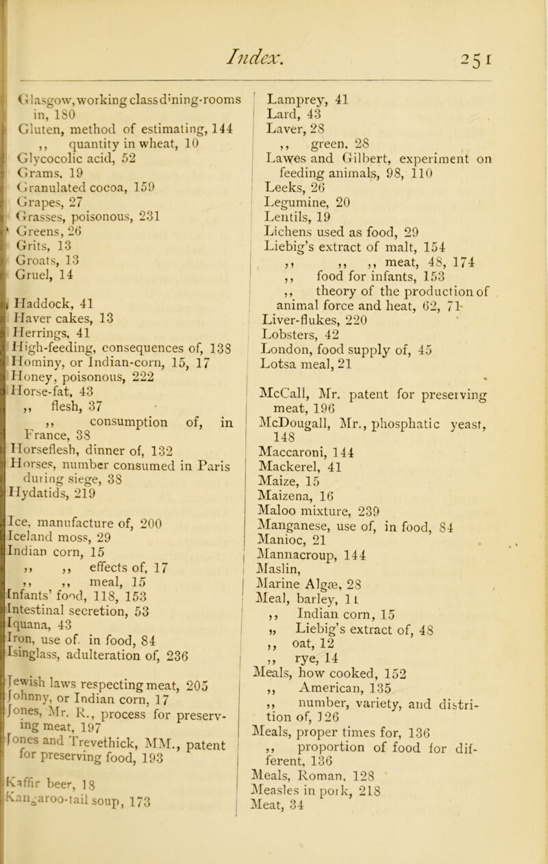 i t I asgow, wo rk in g class d; n i n g- ro orn s in, 180 Gluten, method of estimating, 144 ,, quantity in wheat, 10 Glycocolic acid, 52 Grams, 19 I' Granulated cocoa, 159 Grapes, 27 <brasses, poisonous, 231 Greens, 26 I Grits, 13 | Groats, 13 Gruel, 14 i Haddock, 41 Haver cakes, 13 Herrings, 41 High-feeding, consequences of, 13S Hominy, or Indian-corn, 15, 17 Honey, poisonous, 222 Horse-fat, 43 ,, flesh, 37 ,, consumption of, in France, 38 Horseflesh, dinner of, 132 Horses, number consumed in Paris during siege, 38 Hydatids, 219 Ice, manufacture of, 200 Iceland moss, 29 Indian corn, 15 ,, ,, effects of, 17 ,, ,, meal, 15 Infants’ food, 118, 153 Intestinal secretion, 53 Iquana, 43 Hon, use of. in food, 84 Isinglass, adulteration of, 236 Jewish laws respecting meat, 205 Johnny, or Indian corn, 17 Jones, Mr. R., process for preserv- ing meat, 197 i Jones and Trevethick, MM., patent for preserving food, 193 I Kaffir beer, 18 Kangaroo-tail soup, 173 Lamprey, 41 Lard, 43 Laver, 28 ,, green, 28 Lawes and Gilbert, experiment on feeding animals, 98, 110 | Leeks, 26 | Legumine, 20 Lentils, 19 Lichens used as food, 29 Liebig’s extract of malt, 154 ,y ,, ,, meat, 48, 174 ,, food for infants, 153 ,, theory of the production of animal force and heat, 62, 71- Liver-flukes, 220 Lobsters, 42 London, food supply of, 45 Lotsa meal, 21 McCall, Mr. patent for preserving meat, 196 McDougall, Mr., phospliatic yeast, 148 Maccaroni, 144 Mackerel, 41 Maize, 15 Maizena, 16 Maloo mixture, 239 Manganese, use of, in food, 84 Manioc, 21 Mannacroup, 144 Maslin, Marine Algae, 28 Meal, barley, 1L ,, Indian corn, 15 „ Liebig’s extract of, 48 ,, oat, 12 » rye, 14 Meals, how cooked, 152 ,, American, 135 ,, number, variety, and distri- tion of, 126 Meals, proper times for, 136 ,, proportion of food for dif- ferent, 136 Meals, Roman. 128 Measles in pork, 218 J Meat, 34