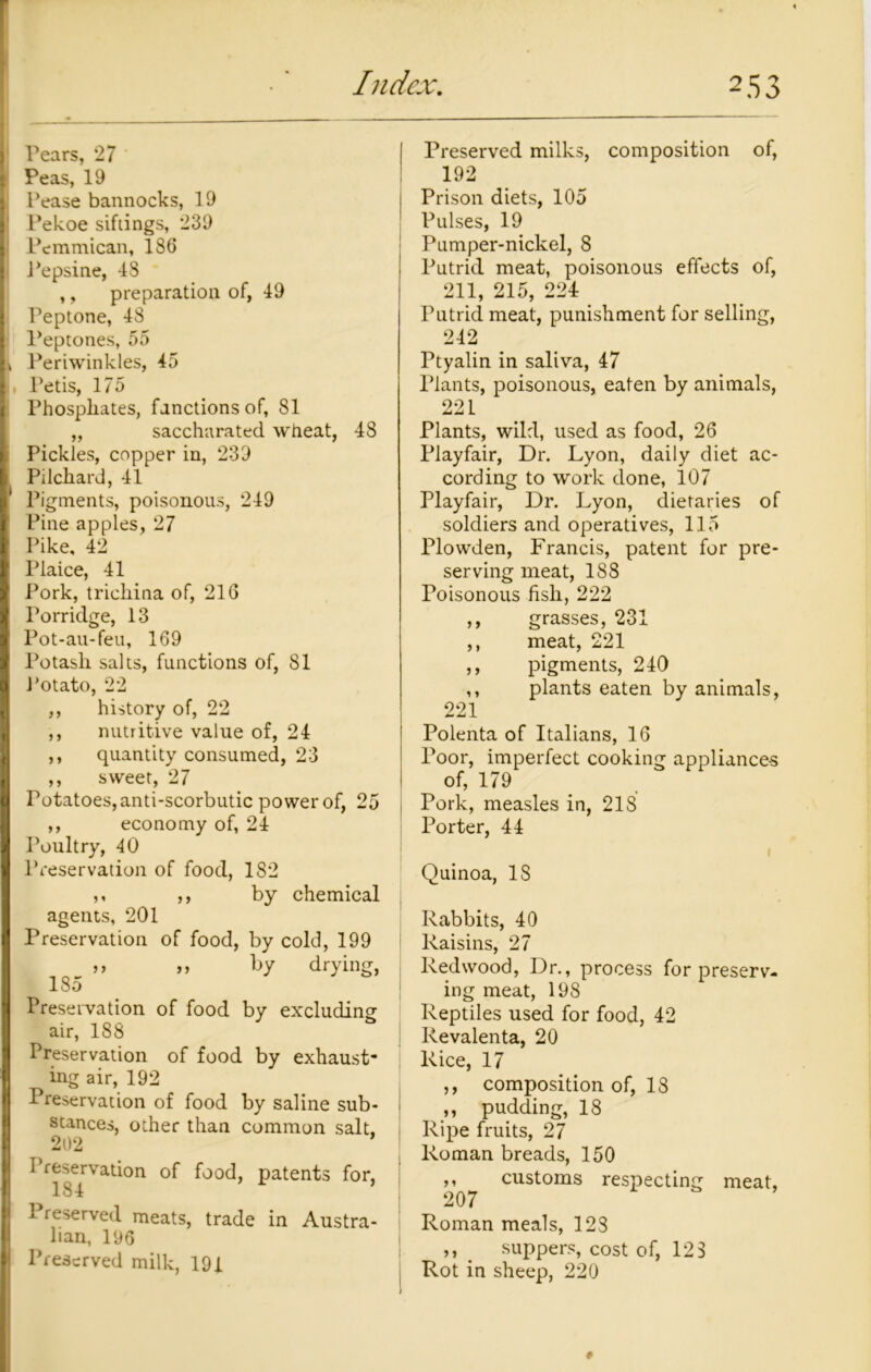 Pears, 27 Peas, 19 Pease bannocks, 19 Pekoe siftings, 239 Pemmican, 186 Pepsine, 48 ,, preparation of, 49 Peptone, 48 Peptones, 55 Periwinkles, 45 Petis, 175 Phosphates, fanctionsof, 81 ,, saccharated wheat, 48 Pickles, copper in, 239 Pilchard, 41 Pigments, poisonous, 249 Pine apples, 27 Pike. 42 Plaice, 41 Pork, trichina of, 216 Porridge, 13 Pot-au-feu, 169 Potash salts, functions of, 81 Potato, 22 ,, history of, 22 ,, nutritive value of, 24 ,, quantity consumed, 23 ,, sweet, 27 Potatoes, anti-scorbutic power of, 25 ,, economy of, 24 Poultry, 40 Preservation of food, 182 ,, ,, by chemical agents, 201 Preservation of food, by cold, 199 _ ,, by drying, 180 Preservation of food by excluding air, 188 Preservation of food by exhaust- ing air, 192 Preservation of food by saline sub- stances, other than common salt. 202 Preservation of food, patents for, 184 Preserved meats, trade in Austra- lian, 196 Preserved milk, 191 Preserved milks, composition of, 192 j Prison diets, 105 Pulses, 19 Pumper-nickel, 8 Putrid meat, poisonous effects of, 211, 215, 224 Putrid meat, punishment for selling, 242 Ptyalin in saliva, 47 Plants, poisonous, eaten by animals, 221 Plants, wild, used as food, 26 Playfair, Dr. Lyon, daily diet ac- cording to work done, 107 Playfair, Dr. Lyon, dietaries of soldiers and operatives, 115 Plowden, Francis, patent for pre- serving meat, 188 Poisonous fish, 222 ,, grasses, 231 ,, meat, 221 ,, pigments, 240 ,, plants eaten by animals, 221 Polenta of Italians, 16 Poor, imperfect cooking appliances of, 179 Pork, measles in, 218 Porter, 44 I Quinoa, IS Rabbits, 40 Raisins, 27 Redwood, Dr., process for preserv- ing meat, 198 Reptiles used for food, 42 Revalenta, 20 Rice, 17 ,, composition of, 18 ,, pudding, 18 Ripe fruits, 27 Roman breads, 150 ,, customs respecting meat, 207 Roman meals, 128 ,, suppers, cost of, 123 Rot in sheep, 220