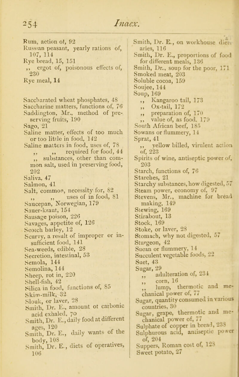 Rum, action of, 92 Russian peasant, yearly rations of, 107, 114 Rye bread, 15, 151 ,, ergot of, poisonous effects of, 230 Rye meal, 14 Saccharated wheat phosphates, 48 Saccharine matters, functions of, 76 Saddington, Mr., method of pre- serving fruits, 190 Sago, 21 Saline matter, effects of too much or too little in food, 142 Saline matters in food, uses of, 78 ,, ,, required for food, 44 ,, substances, other than com- mon salt, used in preserving food, 202 Saliva, 47 Salmon, 41 Salt, common, necessity for, 82 ,, ,, uses of in food, 81 Saucepan, Norwegian, 179 Sauer-kraut, 154 Sausage jioison, 226 Savages, appetite of, 126 Scotch barley, 12 Scurvy, a result of improper or in- sufficient food, 141 Sea-weeds, edible, 28 Secretion, intestinal, 53 Semola, 144 Semolina, 144 Sheep, rot in, 220 Shell-fish, 42 Silica in food, functions of, 85 Skim-milk, 32 Slouk, or laver, 28 Smith, Dr. E., amount ot carbonic acid exhaled, 7° Smith, Dr. E., daily food at different ages, 120 Smith, Dr. E., daily wants of the body,10S Smith, Dr. E., diets of operatives, 106 Smith, I)r. E., on workhouse diet i aries, 116 Smith, Dr. E., proportions of food for different meals, 136 Smith, Dr., soup for the poor, 171 Smoked meat, 203 Soluble cocoa, 159 Soujee, 144 Soup, 169 ,, Kangaroo tail, 173 ,, Ox-tail, 172 ,, preparation of, 17o ,, value of, as food, 179 South African beef, 185 Sowans or flummery, 14 Sprat, 41 ,, yellow billed, virulent action of, 223 Spirits of wine, antiseptic power of, 203 Starch, functions of, 76 Starches, 21 Starchy substances, how digested, 57 Steam power, economy of, 97 Stevens, Mr., machine for bread making, 149 Slewing, 169 Stirabout, 13 Stock, 169 Stoke, or laver, 28 Stomach, why not digested, 57 Sturgeon, 42 Sucan or flummery, 14 Succulent vegetable foods, 22 5 > y y y y me- Suet, 43 Sugar, 29 adulteration of, 234 corn, 16 ,, lump, thermotic and chanical power of, 77 Sugar, quantity consumed in various countries, 30 Sugar, grape, tliermotic and me- chanical power of, 77 Sulphate of copper in bread, 233 Sulphurous acid, antiseptic power of, 204 Suppers, Roman cost of, 12S Sweet potato, 27