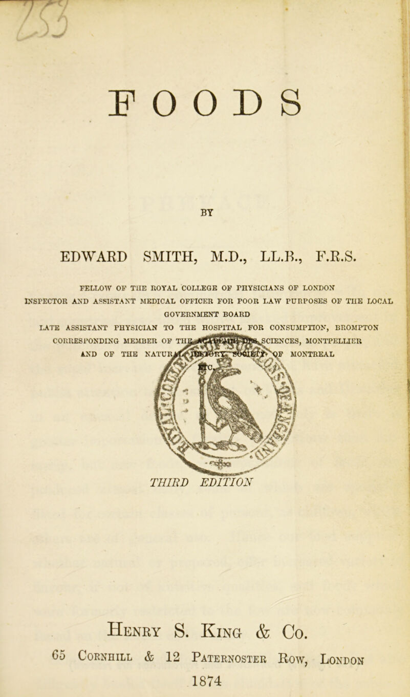 POODS BY EDWARD SMITH, M.D., LL.B., F.R.S. FELLOW OF T1IE ROYAL COLLEGE OF PHYSICIANS OF LONDON INSPECTOR AND ASSISTANT MEDICAL OFFICER FOR POOR LAW PURPOSES OF THE LOCAL GOVERNMENT BOARD LATE ASSISTANT PHYSICIAN TO THE HOSPITAL FOR CONSUMPTION, BROMPTON Henry S. King & Co. 65 Cornhill & 12 Paternoster Row, London 1874