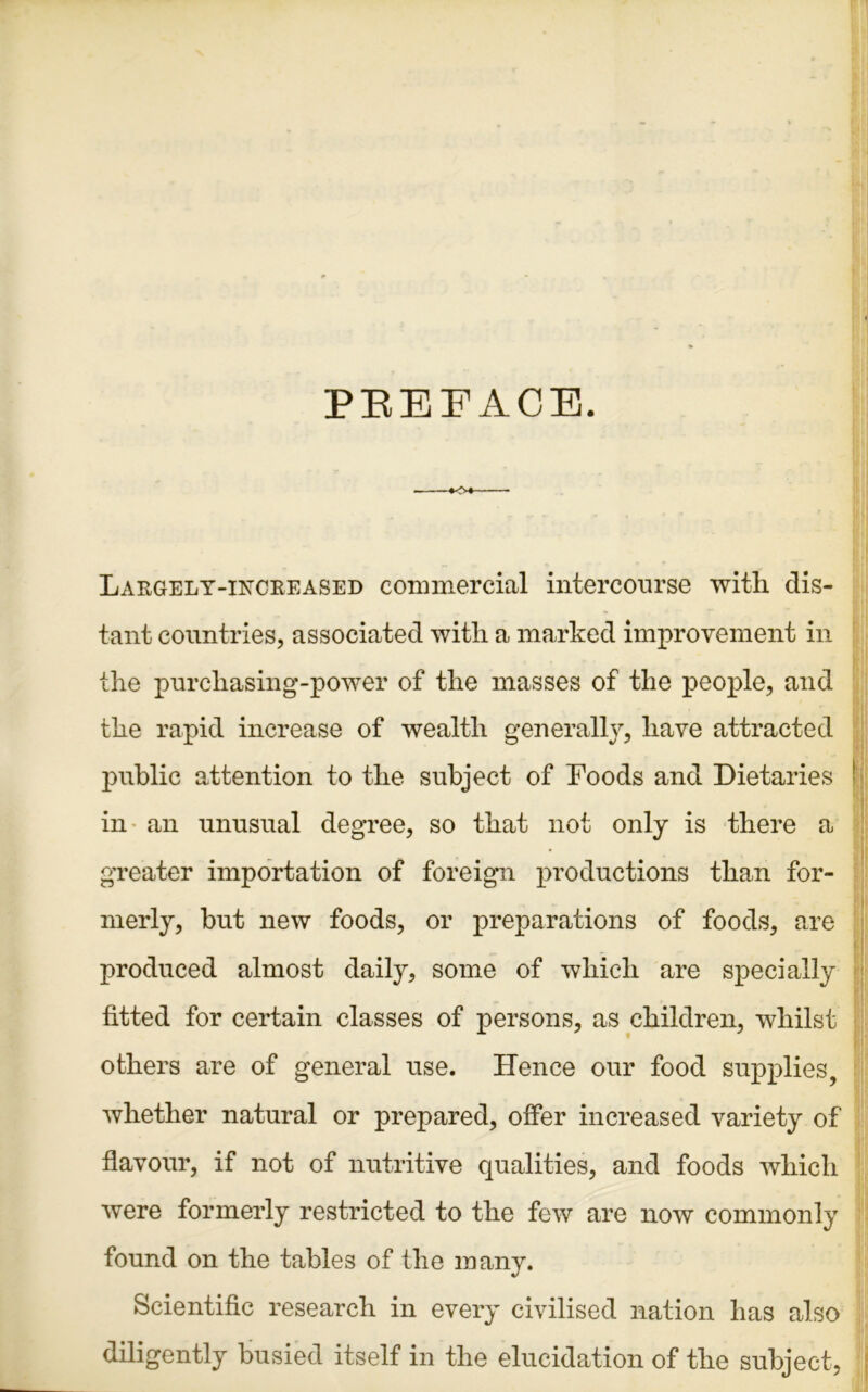 PREFACE. *<>♦- Laegely-inceeased commercial intercourse with dis- tant countries, associated with a marked improvement in the purchasing-power of the masses of the people, and the rapid increase of wealth generally, have attracted public attention to the subject of Foods and Dietaries in an unusual degree, so that not only is there a greater importation of foreign productions than for- merly, but new foods, or preparations of foods, are produced almost daily, some of which are specially fitted for certain classes of persons, as children, whilst others are of general use. Hence our food supplies, whether natural or prepared, offer increased variety of flavour, if not of nutritive qualities, and foods which were formerly restricted to the few are now commonly found on the tables of the many. Scientific research in every civilised nation has also diligently busied itself in the elucidation of the subject,