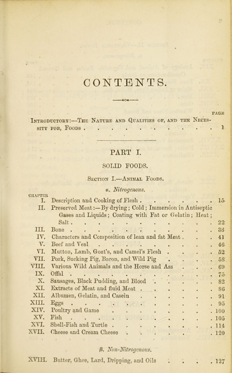 CONTENTS —-»o+— PAGK Introductory:—The Nature and Qualities of, and the Neces- sity for, Foods 1 PART I. a * SOLID FOODS. Section I.—Animal Foods. a. Nitrogenous. CHAPTER I. Description and Cooking of Flesh . . . . . . 1 fi- ll. Preserved MeatBy drying; Cold ; Immersion in Antiseptic Gases and Liquids; Coating with Fat or Gelatin ; Heat; Salt 22“ III. Bone ........... 38 IV. Characters and Composition of lean and fat Meat. . .41 V. Beef and Veal ......... 40 VI. Mutton, Lamb, Goat’s, and Camel’s Flesh . . . .52 VII. Pork, Sucking Pig, Bacon, and Wild Pig . . . .58 VIII. Various Wild Animals and the Horse and Ass . . .69 IX. Offal 75 X. Sausages, Black Pudding, and Blood ..... 82 XI. Extracts of Meat and fluid Meat .86 XII. Albumen, Gelatin, and Casein 91 XIII. Eggs 95 XIV. Poultry and Game .100 XV. Fish 105 XVI. Shell-Fish and Turtle . . . . . . . .114 XVII. Cheese and Cream Cheese ..... .120 /3. Non-Nitrogcnous. XVIII. Butter, Ghee, Lard, Dripping, and Oils . 127