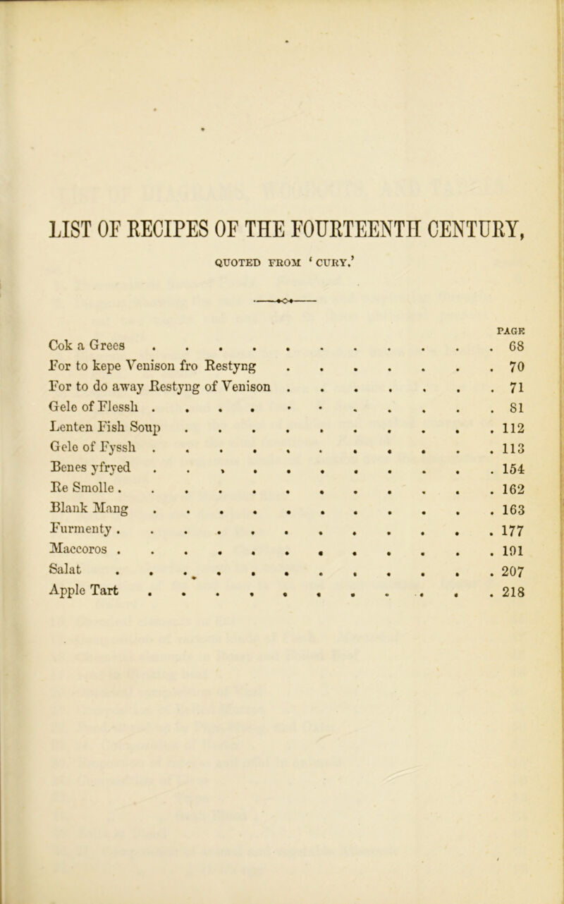 LIST OF RECIPES OF THE FOURTEENTH CENTURY, QUOTED FROM ‘ CURY.’ KX Cok a Grees .... • • PAGE . 68 For to kepe Venison fro Restyng • • • . 70 For to do away Restyng of Venison • • • . 71 Gele of Flessli .... • % • . 81 Lenten Fish Soup • « • . 112 Gele of Fyssh .... % • « . 113 Benes yfryed . . » . • • • . 154 Re Smolle ..... • • • . 162 Blank Mang .... • • • . 163 Furmenty ..... • ♦ • . 177 Maccoros • « • • . 101 Salat ..... • • • • . 207 Apple Tart ....