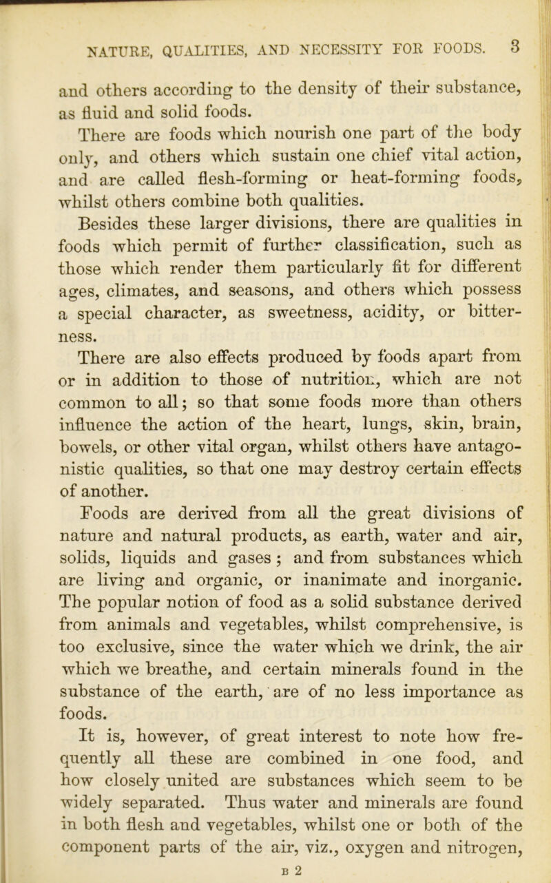 and others according to the density of their substance, as fluid and solid foods. There are foods which nourish one part of the body only, and others which sustain one chief vital action, and are called flesh-forming or heat-forming foods, whilst others combine both qualities. Besides these larger divisions, there are qualities in foods which permit of further classification, such as those which render them particularly fit for different ages, climates, and seasons, and others which possess a special character, as sweetness, acidity, or bitter- ness. There are also effects produced by foods apart from or in addition to those of nutrition, which are not common to all; so that some foods more than others influence the action of the heart, lungs, skin, brain, bowels, or other vital organ, whilst others have antago- nistic qualities, so that one may destroy certain effects of another. Foods are derived from all the great divisions of nature and natural products, as earth, water and air, solids, liquids and gases ; and from substances which are living and organic, or inanimate and inorganic. The popular notion of food as a solid substance derived from animals and vegetables, whilst comprehensive, is too exclusive, since the water which we drink, the air which we breathe, and certain minerals found in the substance of the earth, are of no less importance as foods. It is, however, of great interest to note how fre- quently all these are combined in one food, and how closely united are substances which seem to be widely separated. Thus water and minerals are found in both flesh and vegetables, whilst one or both of the component parts of the air, viz., oxygen and nitrogen,