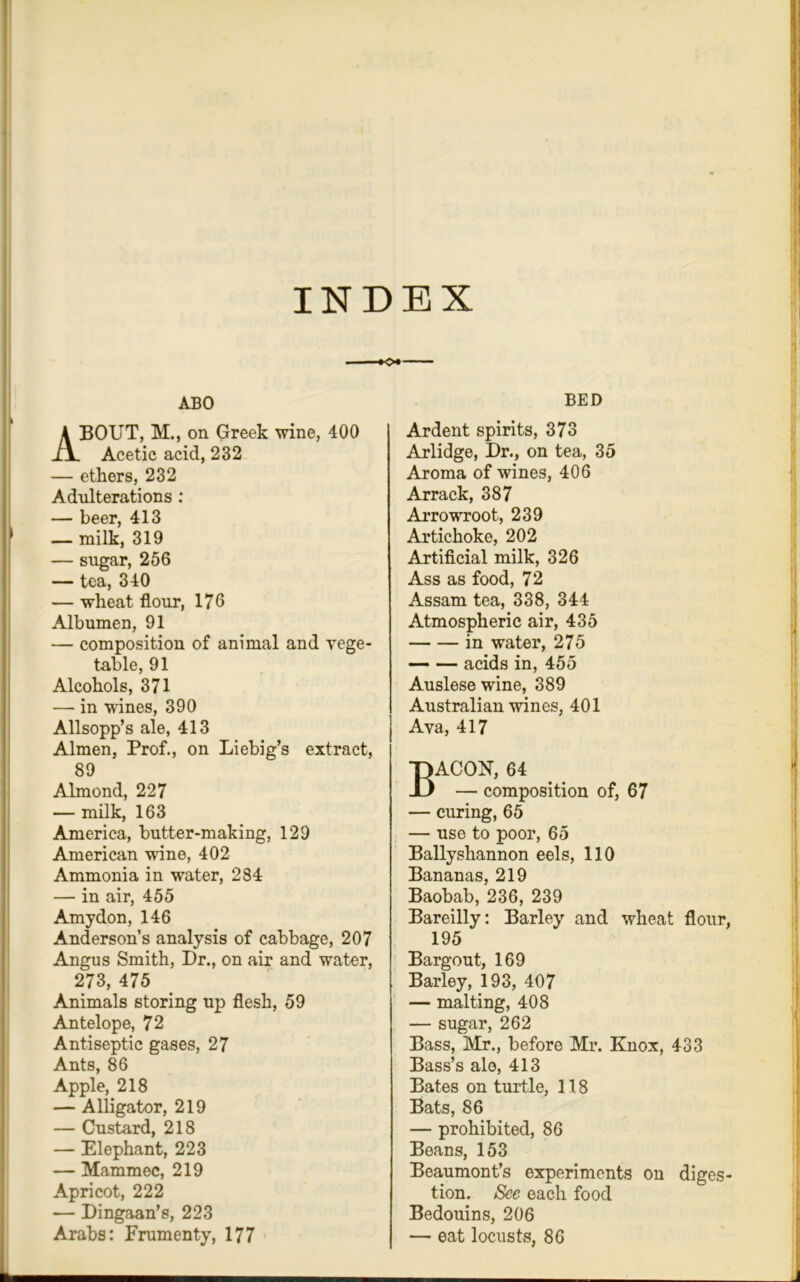 INDEX ABO ABOUT, Mm on Greek wine, 400 Acetic acid, 232 — ethers, 232 Adulterations : — beer, 413 — milk, 319 — sugar, 256 — tea, 340 — wheat flour, 176 Albumen, 91 — composition of animal and vege- table, 91 Alcohols, 371 — in wines, 390 Allsopp’s ale, 413 Almen, Prof., on Liebig’s extract, 89 Almond, 227 — milk, 163 America, butter-making, 129 American wine, 402 Ammonia in water, 284 — in air, 455 Amy don, 146 Anderson’s analysis of cabbage, 207 Angus Smith, Dr., on air and water, 273, 475 Animals storing up flesh, 59 Antelope, 72 Antiseptic gases, 27 Ants, 86 Apple, 218 — Alligator, 219 — Custard, 218 — Elephant, 223 — Mammec, 219 Apricot, 222 — Dingaan’s, 223 Arabs: Frumenty, 177 BED Ardent spirits, 373 Arlidge, Dr., on tea, 35 Aroma of wines, 406 Arrack, 387 Arrowroot, 239 Artichoke, 202 Artificial milk, 326 Ass as food, 72 Assam tea, 338, 344 Atmospheric air, 435 in water, 275 acids in, 455 Auslese wine, 389 Australian wines, 401 Ava, 417 Bacon, 64 — composition of, 67 — curing, 65 — use to poor, 65 Ballyshannon eels, 110 Bananas, 219 Baobab, 236, 239 Bareilly: Barley and wheat flour, 195 Bargout, 169 Barley, 193, 407 — malting, 408 — sugar, 262 Bass, Mr., before Mr. Knox, 433 Bass’s ale, 413 Bates on turtle, 118 Bats, 86 — prohibited, 86 Beans, 153 Beaumont’s experiments on diges- tion. See each food Bedouins, 206 — eat locusts, 86