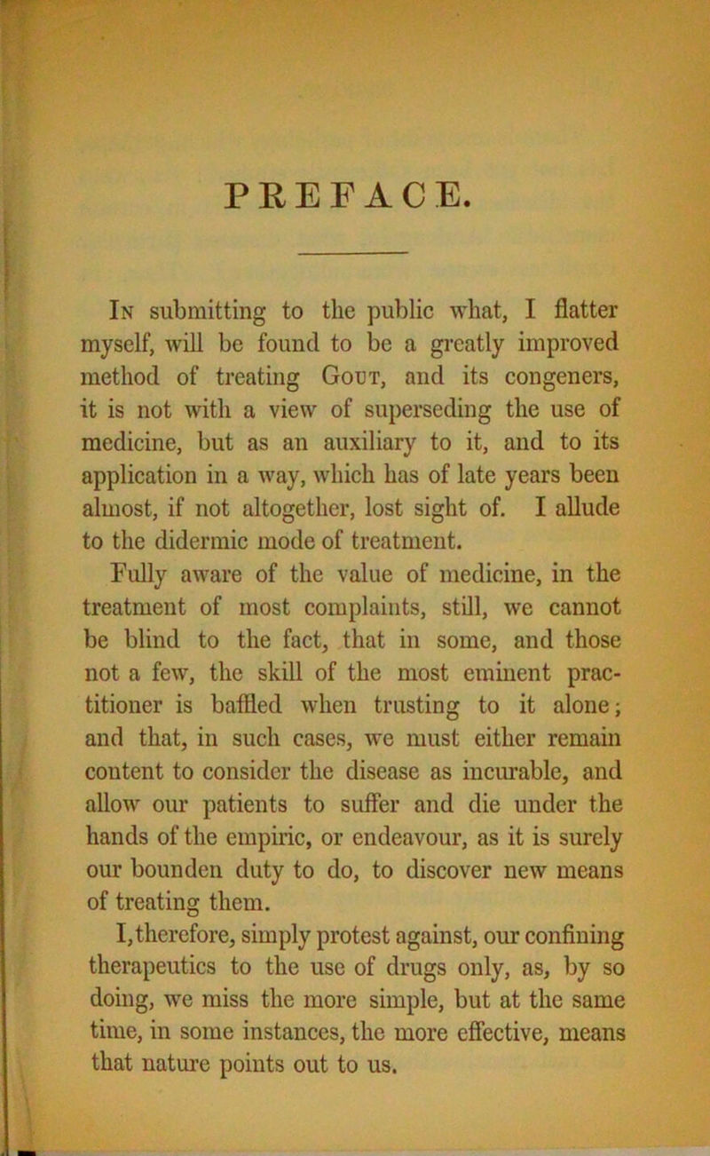 PREFACE. In submitting to the public what, I flatter myself, will be found to be a greatly improved method of treating Gout, and its congeners, it is not with a view of superseding the use of medicine, but as an auxiliary to it, and to its application in a way, which has of late years been almost, if not altogether, lost sight of. I allude to the didermic mode of treatment. Fully aware of the value of medicine, in the treatment of most complaints, still, we cannot be blind to the fact, that in some, and those not a few, the skill of the most eminent prac- titioner is baffled when trusting to it alone; and that, in such cases, we must either remain content to consider the disease as incurable, and allow our patients to suffer and die under the hands of the empiric, or endeavour, as it is surely our bounden duty to do, to discover new means of treating them. I,therefore, simply protest against, our confining therapeutics to the use of drugs only, as, by so doing, we miss the more simple, but at the same time, in some instances, the more effective, means that nature points out to us.