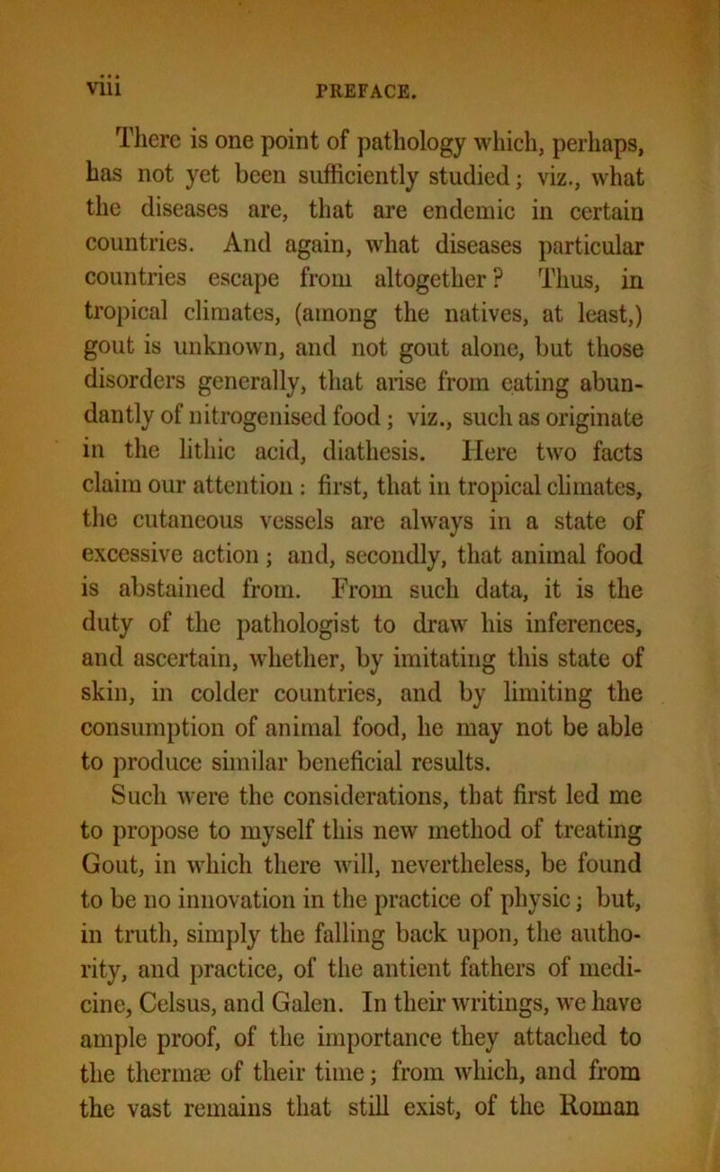 There is one point of pathology which, perhaps, has not yet been sufficiently studied; viz., what the diseases are, that are endemic in certain countries. And again, what diseases particular countries escape from altogether ? Thus, in tropical climates, (among the natives, at least,) gout is unknown, and not gout alone, but those disorders generally, that arise from eating abun- dantly of nitrogenised food ; viz., such as originate in the lithic acid, diathesis. Here two facts claim our attention: first, that in tropical climates, the cutaneous vessels are always in a state of excessive action; and, secondly, that animal food is abstained from. From such data, it is the duty of the pathologist to draw his inferences, and ascertain, whether, by imitating this state of skin, in colder countries, and by limiting the consumption of animal food, he may not be able to produce similar beneficial results. Such were the considerations, that first led me to propose to myself this new method of treating Gout, in which there will, nevertheless, be found to be no innovation in the practice of physic; but, in truth, simply the falling back upon, the autho- rity, and practice, of the antient fathers of medi- cine, Celsus, and Galen. In their writings, we have ample proof, of the importance they attached to the thermae of their time; from which, and from the vast remains that still exist, of the Roman