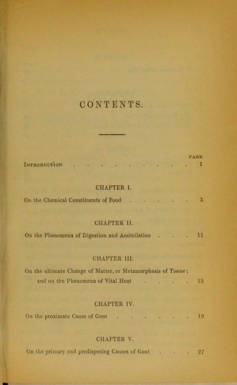 CONTENTS. PAGE Introduction I CHAPTER I. On the Chemical Constituents of Food 3 CHAPTER II. On the Phenomena of Digestion and Assimilation . . .11 CHAPTER III. On the ultimate Change of Matter, or Metamorphosis of Tissue ; and on the Phenomena of Vital Heat .... 15 CHAPTER IV. On the proximate Cause of Gout 19 CHAPTER V. On the primary anil predisposing Causes of Gout 27