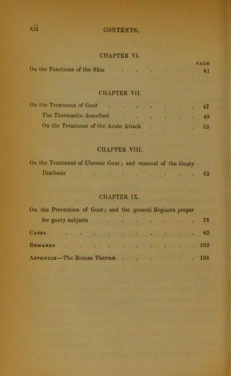 CHAPTEK VI. PAGE On the Functions of the Skin 41 CHAPTER VII. On the Treatment of Gout 47 The Therraacliu described 48 On the Treatment of the Acute Attack .... 53 CHAPTER VIII. On the Treatment of Chronic Gout; and removal of the Gouty Diathesis . .63 CHAPTER IX. On the Prevention of Gout; and the general Regimen proper for gouty subjects 76 Cases 83 Remarks 102 Appendix—The Roman Thermae . . 108