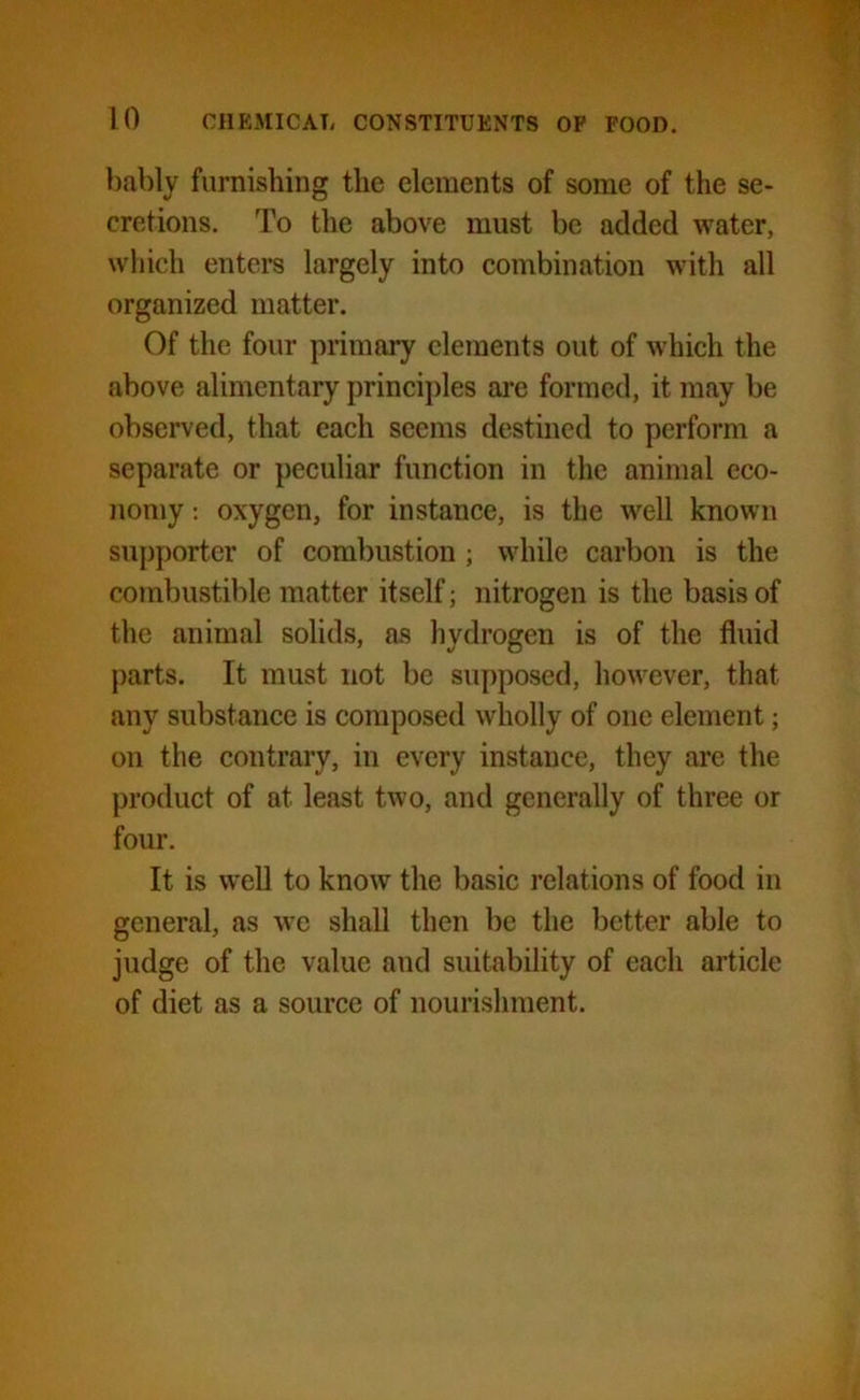 bably furnishing the elements of some of the se- cretions. To the above must be added water, which enters largely into combination with all organized matter. Of the four primary elements out of which the above alimentary principles are formed, it may be observed, that each seems destined to perform a separate or peculiar function in the animal eco- nomy : oxygen, for instance, is the well known supporter of combustion ; while carbon is the combustible matter itself; nitrogen is the basis of the animal solids, as hydrogen is of the fluid parts. It must not be supposed, however, that any substance is composed wholly of one element; on the contrary, in every instance, they are the product of at least two, and generally of three or four. It is well to know the basic relations of food in general, as we shall then be the better able to judge of the value and suitability of each article of diet as a source of nourishment.