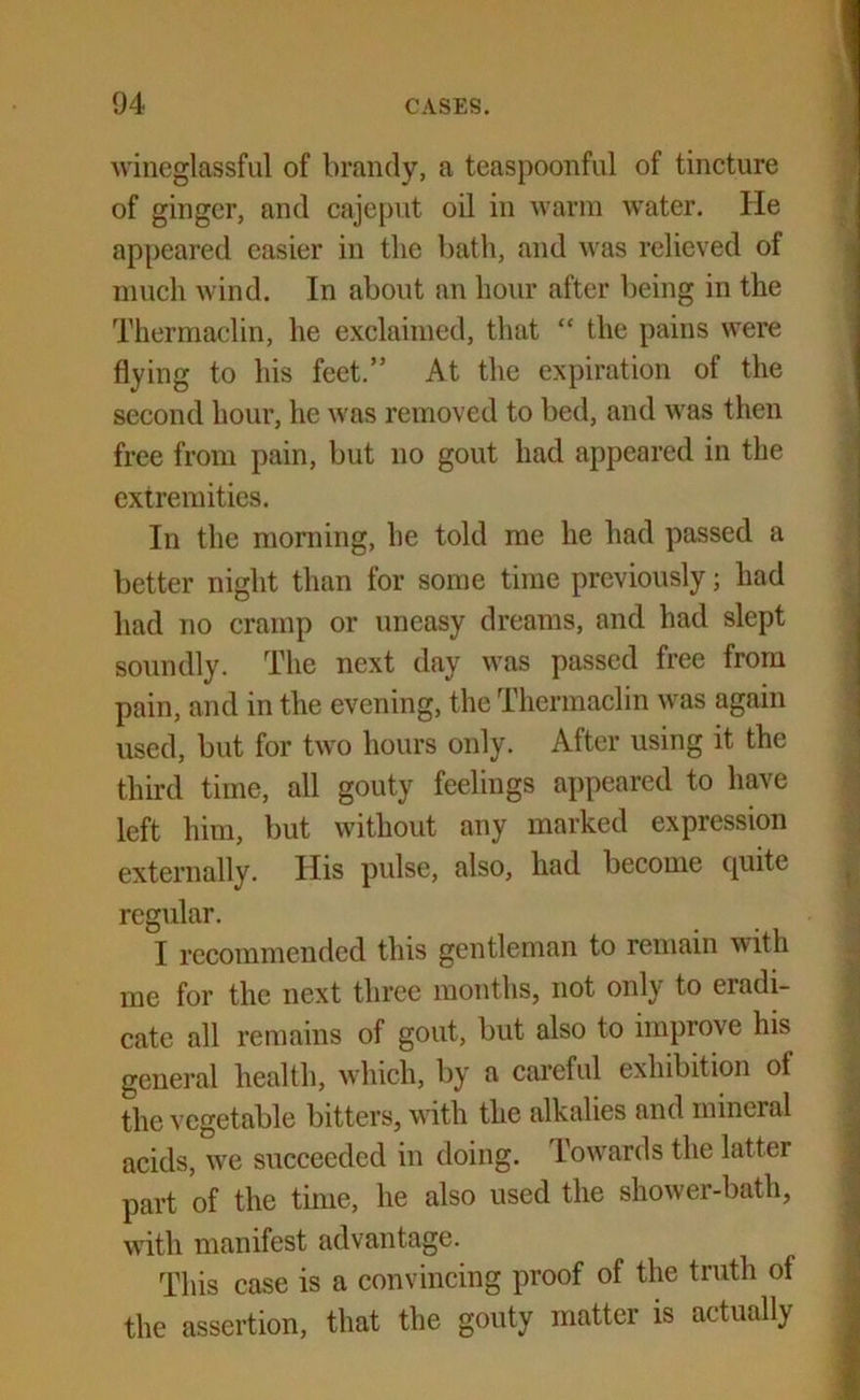 wineglassful of brandy, a teaspoonful of tincture of ginger, and cajeput oil in warm water. He appeared easier in the bath, and was relieved of much wind. In about an hour after being in the Thermaclin, he exclaimed, that “ the pains were flying to his feet.” At the expiration of the second hour, he was removed to bed, and was then free from pain, but no gout had appeared in the extremities. In the morning, he told me he had passed a better night than for some time previously; had had no cramp or uneasy dreams, and had slept soundly. The next day was passed free from pain, and in the evening, the Thermaclin was again used, but for two hours only. After using it the third time, all gouty feelings appeared to have left him, but without any marked expression externally. Ilis pulse, also, had become quite regular. I recommended this gentleman to remain with me for the next three months, not only to eradi- cate all remains of gout, but also to improve his general health, which, by a careful exhibition ol the vegetable bitters, with the alkalies and mineral acids, we succeeded in doing. Towards the latter part of the time, he also used the shower-bath, with manifest advantage. This case is a convincing proof of the truth of the assertion, that the gouty matter is actually