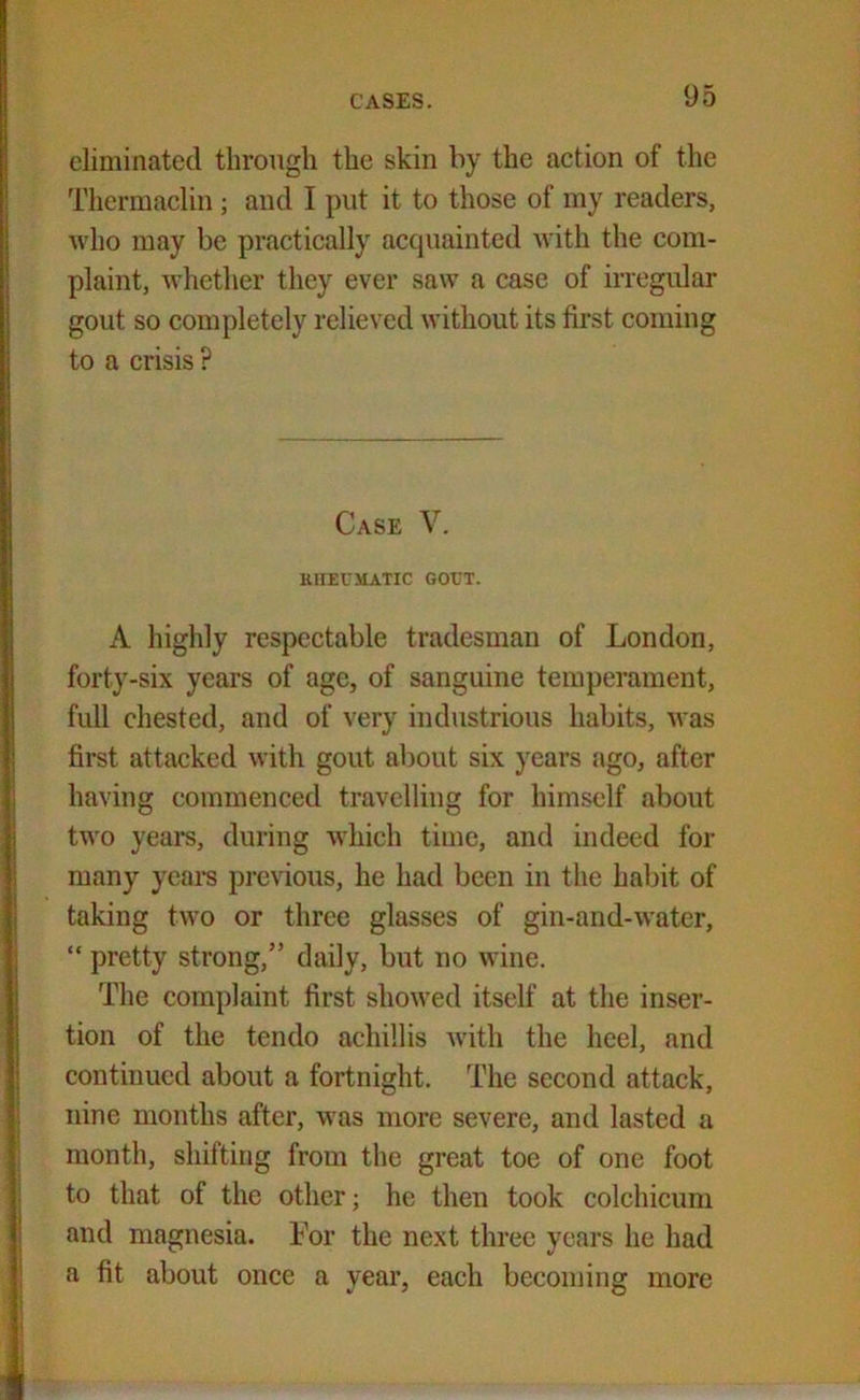 eliminated through the skin by the action of the Thermaclin ; and I put it to those of my readers, who may be practically acquainted with the com- plaint, whether they ever saw a case of irregular gout so completely relieved without its first coming to a crisis ? Case V. RHEUMATIC GOUT. A highly respectable tradesman of London, forty-six years of age, of sanguine temperament, full chested, and of very industrious habits, was first attacked with gout about six years ago, after having commenced travelling for himself about two years, during which time, and indeed for many years previous, he had been in the habit of taking two or three glasses of gin-and-water, “ pretty strong,” daily, but no wine. The complaint first showed itself at the inser- tion of the tendo achillis with the heel, and continued about a fortnight. The second attack, nine months after, was more severe, and lasted a month, shifting from the great toe of one foot to that of the other; he then took colchicum and magnesia. For the next three years he had a fit about once a year, each becoming more