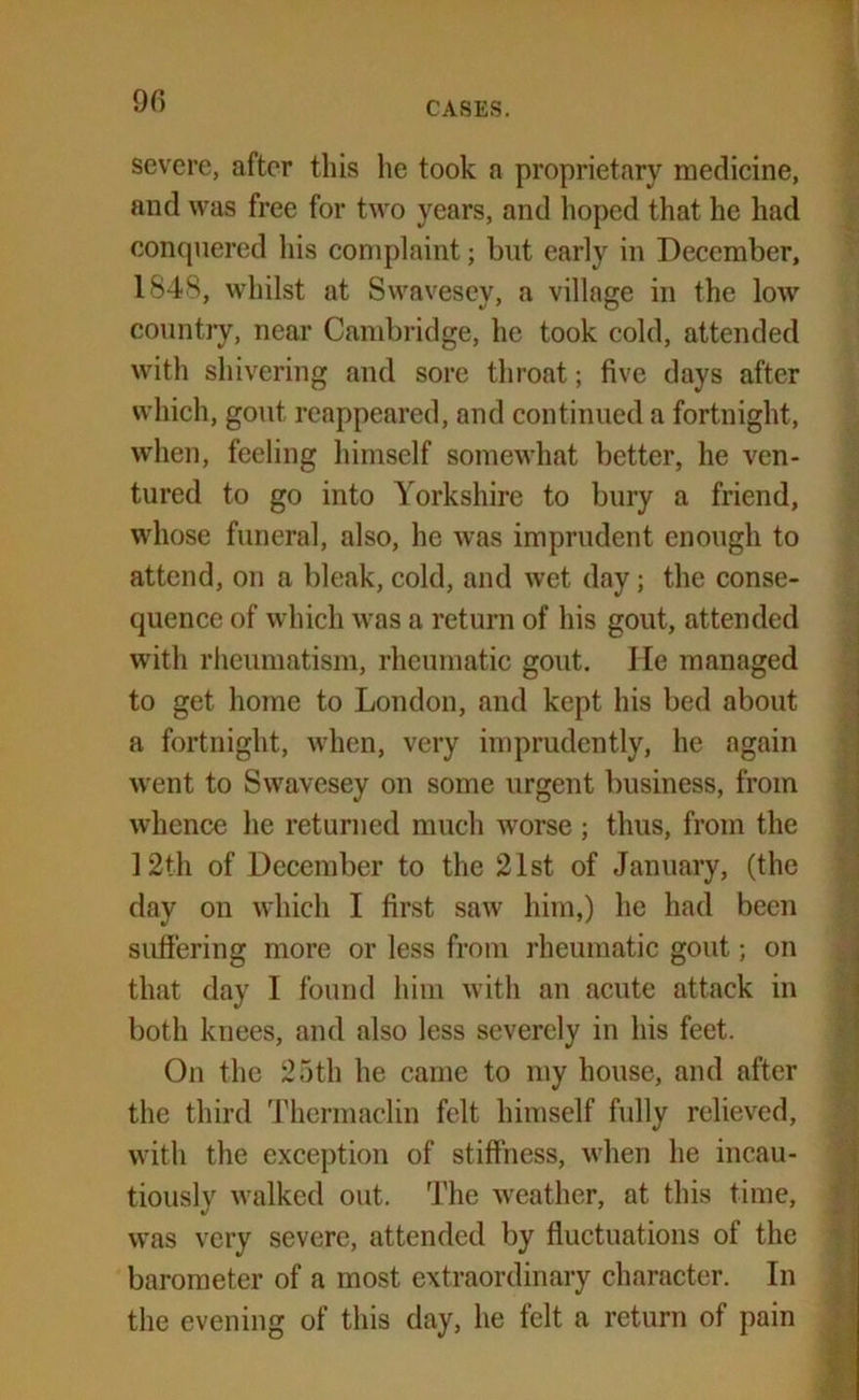 9G CASES. severe, after this lie took a proprietary medicine, and was free for two years, and hoped that he had conquered his complaint; but early in December, 1848, whilst at Swavesey, a village in the low country, near Cambridge, he took cold, attended with shivering and sore throat; five days after which, gout reappeared, and continued a fortnight, when, feeling himself somewhat better, he ven- tured to go into Yorkshire to bury a friend, whose funeral, also, he was imprudent enough to attend, on a bleak, cold, and wet day; the conse- quence of which was a return of his gout, attended with rheumatism, rheumatic gout. He managed to get home to London, and kept his bed about a fortnight, when, very imprudently, he again ■went to Swavesey on some urgent business, from whence he returned much worse; thus, from the 12th of December to the 21st of January, (the day on which I first saw him,) he had been suffering more or less from rheumatic gout; on that day I found him with an acute attack in both knees, and also less severely in his feet. On the 25th he came to my house, and after the third Thermaclin felt himself fully relieved, with the exception of stiffness, when he incau- tiously walked out. The weather, at this time, was very severe, attended by fluctuations of the barometer of a most extraordinary character. In the evening of this day, he felt a return of pain