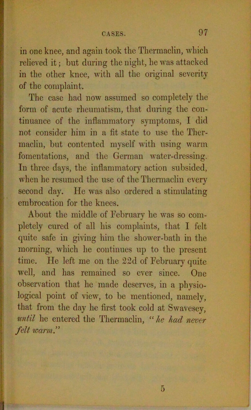 in one knee, and again took the Thermaclin, which relieved it; but during the night, he was attacked in the other knee, with all the original severity of the complaint. The case had now assumed so completely the form of acute rheumatism, that during the con- tinuance of the inflammatory symptoms, I did not consider him in a fit state to use the Ther- maclin, but contented myself with using warm fomentations, and the German water-dressing. In three days, the inflammatory action subsided, when he resumed the use of the Thermaclin every second day. He was also ordered a stimulating embrocation for the knees. About the middle of February he was so com- pletely cured of all his complaints, that I felt quite safe in giving him the shower-bath in the morning, which he continues up to the present time. He left me on the 22d of February quite well, and has remained so ever since. One observation that he made deserves, in a physio- logical point of vieAv, to be mentioned, namely, that from the day he first took cold at Swavesey, until he entered the Thermaclin, “ he had never felt warm.”