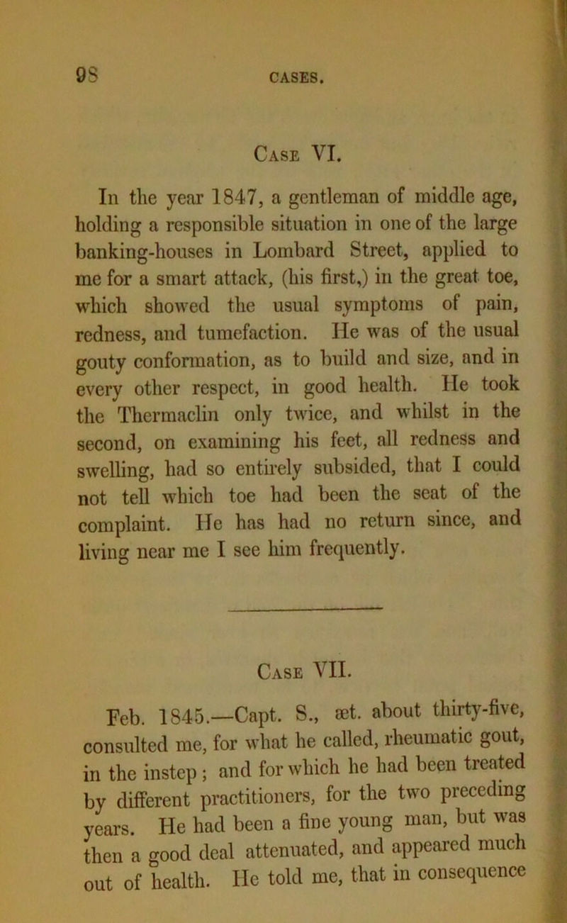 9$ Case VI. In the year 1847, a gentleman of middle age, holding a responsible situation in one of the large banking-houses in Lombard Street, applied to me for a smart attack, (his first,) in the great toe, which showed the usual symptoms of pain, redness, and tumefaction. He was of the usual gouty confonnation, as to build and size, and in every other respect, in good health. lie took the Thermaclin only twice, and whilst in the second, on examining his feet, all redness and swelling, had so entirely subsided, that I could not tell which toe had been the seat of the complaint. He has had no return since, and living near me I see him frequently. Case VII. Feb. 1845.—Capt. S., aet. about thirty-five, consulted me, for what he called, rheumatic gout, in the instep ; and for which he had been treated by different practitioners, for the two preceding years. He had been a fine young man, but was then a good deal attenuated, and appeared much out of health. He told me, that in consequence