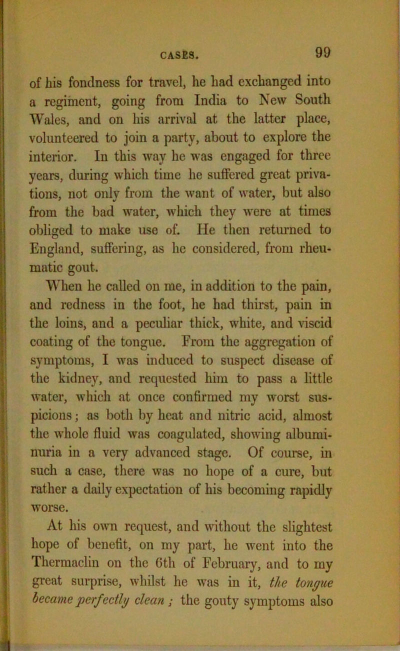 of his fondness for travel, he had exchanged into a regiment, going from India to New South Wales, and on his arrival at the latter place, volunteered to join a party, about to explore the interior. In this way he was engaged for three years, during which time he suffered great priva- tions, not only from the want of water, but also from the bad water, which they were at times obliged to make use of. He then returned to England, suffering, as he considered, from rheu- matic gout. When he called on me, in addition to the pain, and redness in the foot, he had thirst, pain in the loins, and a peculiar thick, white, and viscid coating of the tongue. From the aggregation of symptoms, I was induced to suspect disease of the kidney, and requested him to pass a little water, which at once confirmed my worst sus- picions ; as both by heat and nitric acid, almost the whole fluid was coagulated, showing albumi- nuria in a very advanced stage. Of course, in such a case, there was no hope of a cure, but rather a daily expectation of his becoming rapidly worse. At his own request, and without the slightest hope of benefit, on my part, he went into the Thermaclin on the Gth of February, and to my great surprise, whilst he was in it, the tongue became perfectly clean ; the gouty symptoms also