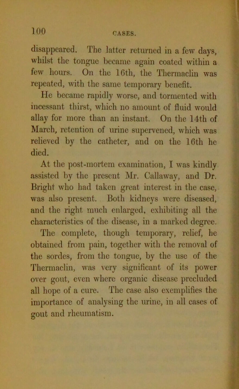 CASES. disappeared. The latter returned in a few days, whilst the tongue became again coated within a few hours. On the 10th, the Thermaclin was repeated, with the same temporary benefit. He became rapidly worse, and tormented with incessant thirst, which no amount of fluid would allay for more than an instant. On the 14th of March, retention of urine supervened, which was relieved by the catheter, and on the 16th he died. At the post-mortem examination, I was kindly assisted by the present Mr. Callaway, and Dr. Bright who had taken great interest in the case, was also present. Both kidneys were diseased, and the right much enlarged, exhibiting all the characteristics of the disease, in a marked degree. The complete, though temporary, relief, he obtained from pain, together with the removal of the sordes, from the tongue, by the use of the Thermaclin, was very significant of its power over gout, even where organic disease precluded all hope of a cure. The case also exemplifies the importance of analysing the urine, in all cases of erout and rheumatism.
