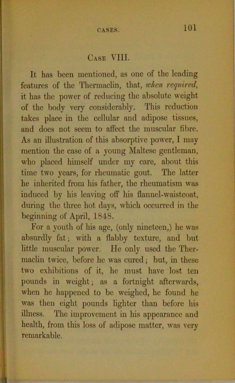 Case VIII. It has been mentioned, as one of the leading features of the Thermaclin, that, when required, it has the power of reducing the absolute weight of the body very considerably. This reduction takes place in the cellular and adipose tissues, and does not seem to affect the muscular fibre. As an illustration of this absorptive power, I may mention the case of a young Maltese gentleman, who placed himself under my care, about this time two years, for rheumatic gout. The latter lie inherited from his father, the rheumatism was induced by his leaving off his flannel-waistcoat, during the three hot days, which occurred in the beginning of April, 1848. For a youth of his age, (only nineteen,) he was absurdly fat; with a flabby texture, and but little muscular power. He only used the Ther- maclin twice, before he was cured; but, in these two exhibitions of it, he must have lost ten pounds in weight; as a fortnight afterwards, when he happened to be weighed, he found he was then eight pounds lighter than before his illness. The improvement in his appearance and health, from this loss of adipose matter, was very remarkable.
