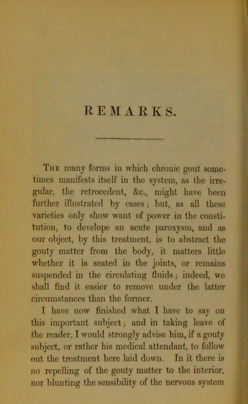 The many forms in which chronic gout some- times manifests itself in the system, as the irre- gular, the retrocedent, &c., might have been further illustrated by cases; but, as all these varieties only show want of power in the consti- tution, to dev elope an acute paroxysm, and as our object, by this treatment, is to abstract the gouty matter from the body, it matters little whether it is seated in the joints, or remains suspended in the circulating fluids; indeed, we shall find it easier to remove under the latter circumstances than the former. I have now finished what I have to say on this important subject; and in taking leave of the reader, I would strongly advise him, if a gouty subject, or rather his medical attendant, to follow out the treatment here laid down. In it there is no repelling of the gouty matter to the interior, nor blunting the sensibility of the nervous system