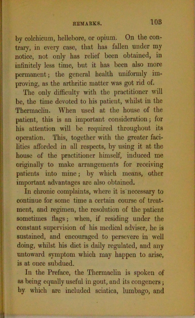 <■*!!**« 10S by colchicum, hellebore, or opium. On the con- trary, in every case, that has fallen under my notice, not only has relief been obtained, in infinitely less time, but it has been also more permanent; the general health uniformly im- proving, as the arthritic matter was got rid of. The only difficulty with the practitioner will be, the time devoted to his patient, whilst in the Thermaclin. When used at the house of the patient, this is an important consideration; for his attention will be required throughout its operation. This, together with the greater faci- lities afforded in all respects, by using it at the house of the practitioner himself, induced me originally to make arrangements for receiving patients into mine; by which means, other important advantages are also obtained. In chronic complaints, where it is necessary to continue for some time a certain course of treat- ment, and regimen, the resolution of the patient sometimes flags; when, if residing under the constant supervision of his medical adviser, he is sustained, and encouraged to persevere in well doing, whilst his diet is daily regulated, and any untoward symptom which may happen to arise, is at once subdued. In the Preface, the Thermaclin is spoken of as being equally useful in gout, and its congeners; by which are included sciatica, lumbago, and