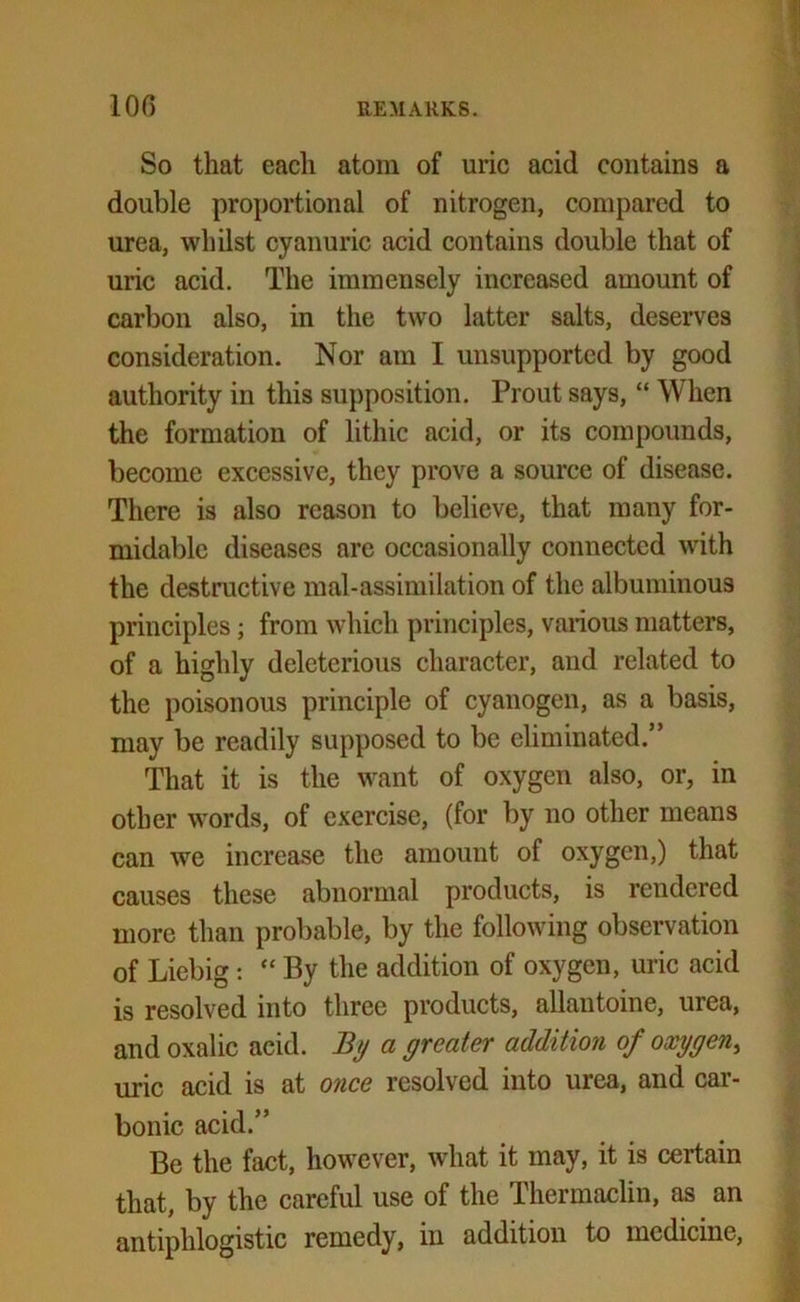So that each atom of uric acid contains a double proportional of nitrogen, compared to urea, whilst cyanuric acid contains double that of uric acid. The immensely increased amount of carbon also, in the two latter salts, deserves consideration. Nor am I unsupported by good authority in this supposition. Prout says, “ When the formation of lithic acid, or its compounds, become excessive, they prove a source of disease. There is also reason to believe, that many for- midable diseases are occasionally connected with the destructive mal-assimilation of the albuminous principles; from which principles, various matters, of a highly deleterious character, and related to the poisonous principle of cyanogen, as a basis, may be readily supposed to be eliminated. ’ That it is the want of oxygen also, or, in other words, of exercise, (for by no other means can we increase the amount of oxygen,) that causes these abnormal products, is rendered more than probable, by the following observation of Liebig : “ By the addition of oxygen, uric acid is resolved into three products, allautoine, urea, and oxalic acid. By a greater addition of oxygen, uric acid is at once resolved into urea, and car- bonic acid.” Be the fact, however, what it may, it is certain that, by the careful use of the Thermaclin, as an antiphlogistic remedy, in addition to medicine,