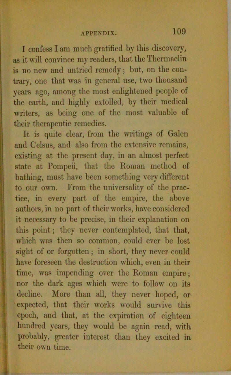 I confess I am much gratified by this discovery, as it will convince my readers, that the Thermaclin is no new and untried remedy; but, on the con- trary, one that was in general use, two thousand years ago, among the most enlightened people of the earth, and highly extolled, by their medical writers, as being one of the most valuable of their therapeutic remedies. It is quite clear, from the writings of Galen and Celsus, and also from the extensive remains, existing at the present day, in an almost perfect state at Pompeii, that the Roman method of bathing, must have been something very different to our own. Prom the universality of the prac- tice, in every part of the empire, the above authors, in no part of their works, have considered it necessary to be precise, in their explanation on this point; they never contemplated, that that, which was then so common, could ever be lost sight of or forgotten; in short, they never could have foreseen the destruction which, even in their time, was impending over the Roman empire; nor the dark ages which were to follow on its decline. More than all, they never hoped, or expected, that their works would survive this epoch, and that, at the expiration of eighteen hundred years, they would be again read, with probably, greater interest tliau they excited in their own time.