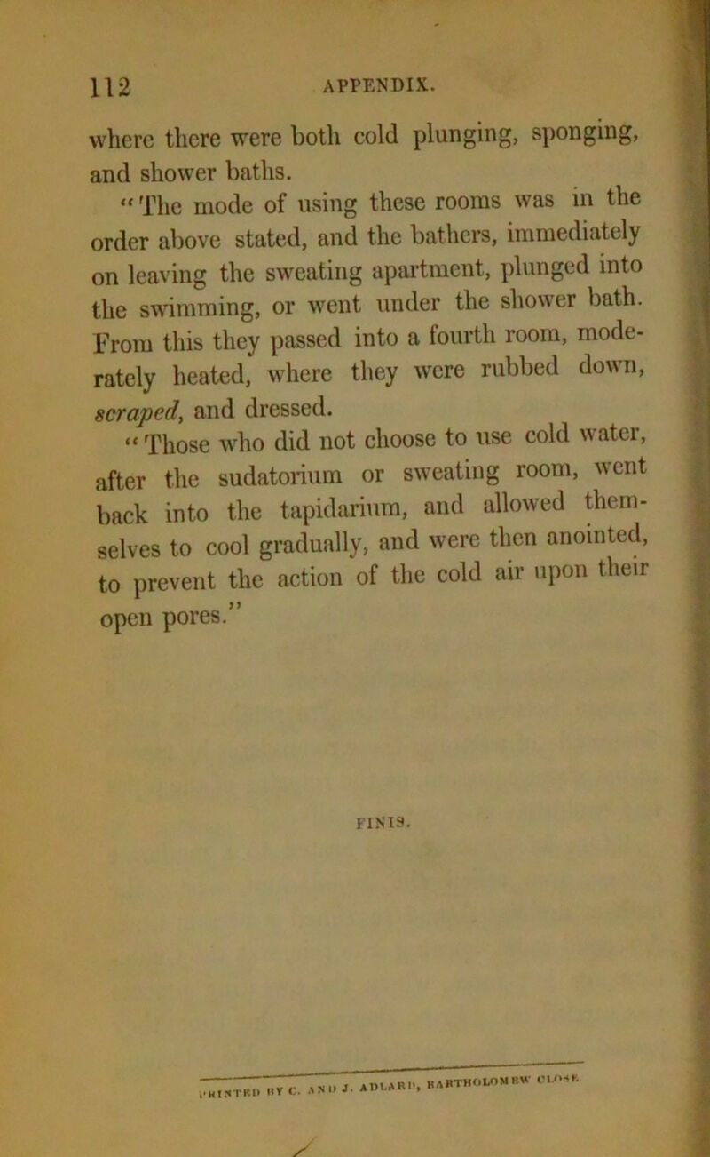 where there were both cold plunging, sponging, and shower baths. “ The mode of using these rooms was in the order above stated, and the bathers, immediately on leaving the sweating apartment, plunged into the swimming, or went under the shower bath. From this they passed into a fourth room, mode- rately heated, where they were rubbed down, scraped, and dressed. “ Those who did not choose to use cold water, after the sudatorium or sweating room, went back into the tapidarium, and allowed them- selves to cool gradually, and were then anointed, to prevent the action of the cold air upon their open pores.” finis. „V c. AN - Raftholomrw eu»>