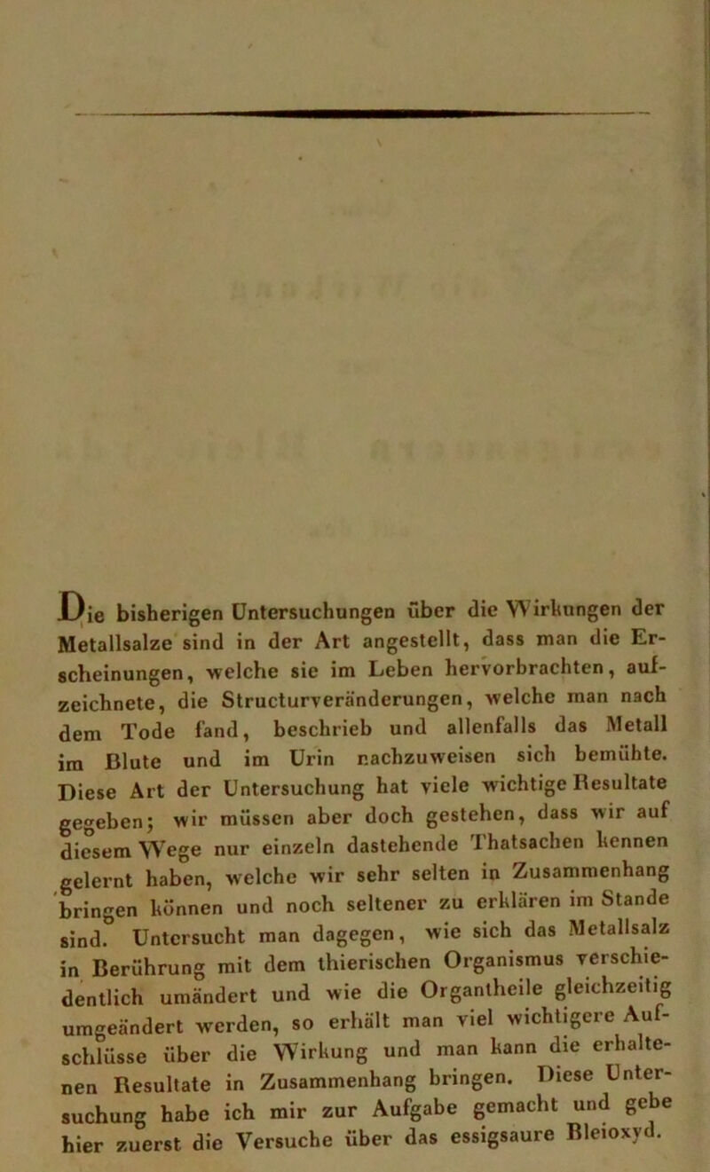 J)ie bisherigen Untersuchungen über die Wirhungen der Metallsalze sind in der Art angestellt, dass man die Er- scheinungen, welche sie im Leben hervorbrachten, auf- zeichnete, die Structurveränderungen, welche man nach dem Tode fand, beschrieb und allenfalls das Metall im Blute und im Urin r.achzuweisen sich bemühte. Diese Art der Untersuchung hat viele wichtige Resultate gegeben; wir müssen aber doch gestehen, dass wir auf diesem Wege nur einzeln dastehende Thatsachen hennen gelernt haben, w'elche wir sehr selten in Zusammenhang bringen hönnen und noch seltener zu erklären im Stande sind. Untersucht man dagegen, wie sich das Metallsalz in Berührung mit dem ihierischen Organismus verschie- dentlich umändert und wie die Organlheile gleichzeitig umgeändert werden, so erhält man viel wichtigere Auf- schlüsse über die Wirkung und man kann die erhalte- nen Resultate in Zusammenhang bringen. Diese Unter- suchung habe ich mir zur Aufgabe gemacht und gebe hier zuerst die Versuche über das essigsaure Bleioxyd.