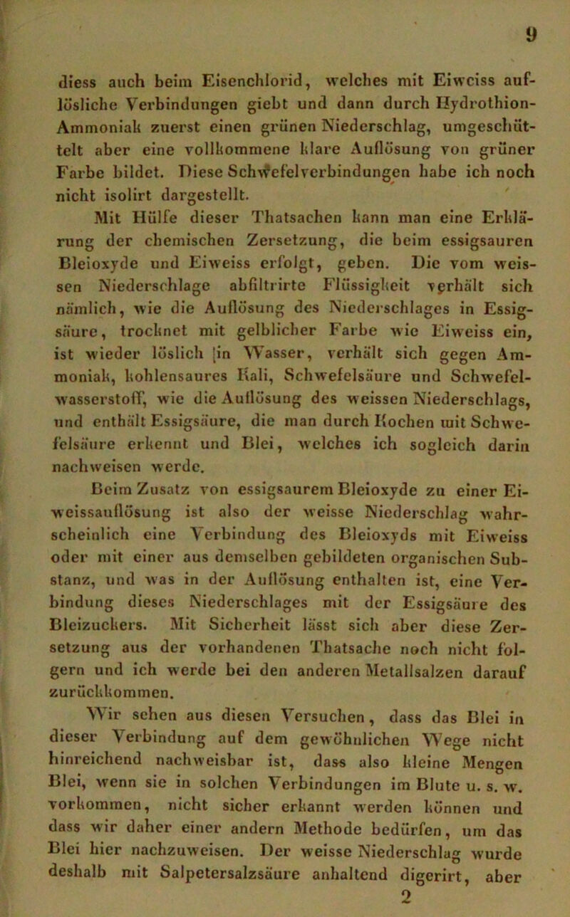 (Hess auch beim Eisenchlorid, welches mit Eiwciss auf- lüsliche Verbindungen giebt und dann durch Ilydrothion- Ammoniak zuei'st einen grünen Niederschlag, umgeschüt- telt aber eine vollkommene klare Auflösung von grüner Farbe bildet. Diese Sch'vfef'elverbindungen habe ich noch nicht isolirt dargestellt. Mit Hülfe dieser Thatsachen kann man eine Erklä- rung der chemischen Zersetzung, die beim essigsauren Bleioxyde und Eiweiss erfolgt, geben. Die vom weis- sen Niederschlage abfiltrirte Flüssigkeit vgrhält sich nämlich, wie die Auflösung des Niederschlages in Essig- säure, trocknet mit gelblicher Farbe wie Eiw'eiss ein, ist wieder löslich [in Wasser, verhält sich gegen Am- moniak, kohlensaures Kali, Schwefelsäure und Schwefel- wasserstoff, wie die Auflösung des weissen Niederschlags, und enthält Essigsäure, die man durch Kochen mit Schwe- felsäure erkennt und Blei, welches ich sogleich darin nachweisen werde. Beim Zusatz von essigsaurem Bleioxyde zu einer Ei- weissanflösung ist also der weisse Niederschlag wahr- scheinlich eine Verbindung des Bleioxyds mit Eiweiss oder mit einer aus demselben gebildeten organischen Sub- stanz, und was in der Auflösung enthalten ist, eine Ver- bindung dieses Niederschlages mit der Essigsäme des Bleizuckers. Mit Sicherheit lässt sich aber diese Zer- setzung aus der vorhandenen Thatsache noch nicht fol- gern und ich werde bei den anderen Metallsalzen darauf zurückkommen. Wir sehen aus diesen Versuchen, dass das Blei in dieser Verbindung auf dem gewöhnlichen Wege nicht hinreichend nachweisbar ist, dass also kleine Mengen Blei, wenn sie in solchen Verbindungen im Blute u. s. y,\ Vorkommen, nicht sicher erkannt werden können und dass wir daher einer andern Methode bedürfen, um das Blei hier nachzuweisen. Der weisse Niederschlag wurde deshalb mit Salpetersalzsäure anhaltend digerirt, aber o