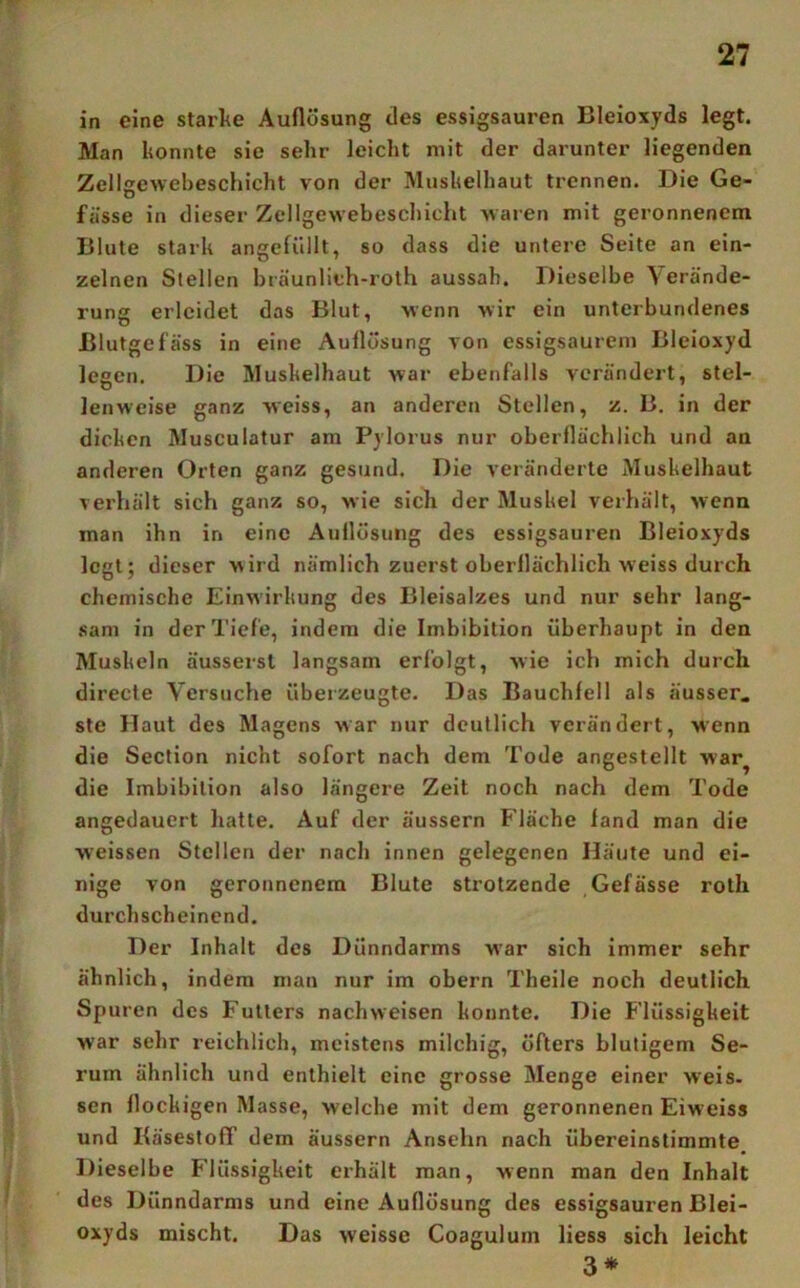 in eine starke Auflösung des essigsauren Bleioxyds legt. Man konnte sie sehr leicht mit der darunter liegenden Zellgewebeschicht von der Muskelhaut trennen. Die Ge- fässe in dieser Zellgewebeschicht waren mit geronnenem Blute stark angefüllt, so dass die unteie Seite an ein- zelnen Stellen bräunlich-rolh aussah. Dieselbe Verände- rung erleidet das Blut, wenn wir ein unterbundenes Blutgefäss in eine Auflösung von essigsaurem Bleioxyd legen. Die Muskelhaut war ebenfalls verändert, stel- lenweise ganz weiss, an anderen Stellen, z. B. in der dicken Musculatur am Pylorus nur oberflächlich und an anderen Orten ganz gesund. Die veränderte Muskelhaut verhält sich ganz so, wie sich der Muskel verhält, wenn man ihn in eine Auflösung des essigsauren Bleioxyds legt; dieser wird nämlich zuerst oberflächlich weiss durch chemische Einwirkung des Bleisalzes und nur sehr lang- sam in der Tiefe, indem die Imbibition überhaupt in den Muskeln äussersl langsam erfolgt, wie ich mich durch directe Versuche überzeugte. Das Bauchfell als ausser, ste Haut des Magens war nur deutlich verändert, wenn die Section nicht sofort nach dem Tode angestellt war^ die Imbibition also längere Zeit noch nach dem Tode angedauert hatte. Auf der äussern Fläche fand man die weissen Stellen der nach innen gelegenen Häute und ei- nige von geronnenem Blute strotzende Gefässe roth durchscheinend. Der Inhalt des Dünndarms war sich immer sehr ähnlich, indem man nur im obern Theile noch deutlich Spuren des Futters nachweisen konnte. Die Flüssigkeit war sehr reichlich, meistens milchig, öfters blutigem Se- rum ähnlich und enthielt eine grosse Menge einer weis, sen flockigen Masse, welche mit dem geronnenen Eiweiss und KäsestofT dem äussern Ansehn nach übereinstimmte Dieselbe Flüssigkeit erhält man, wenn man den Inhalt des Dünndarms und eine Auflösung des essigsauren Blei- oxyds mischt. Das weisse Coagulum Hess sich leicht 3*