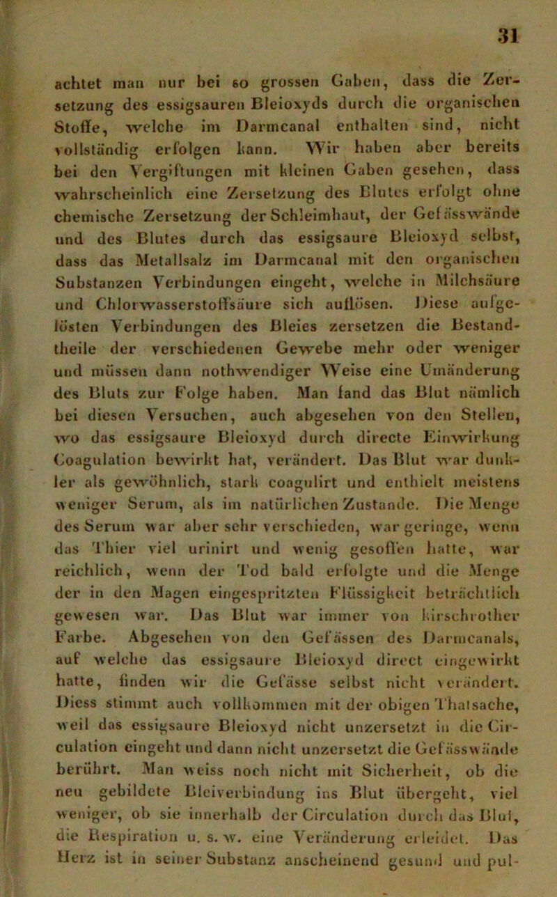 achtet man nur bei so grossen Gaben, dass die Zer- setzung des essigsauren Bleioxyds durch die organischen Stoffe, welche im Darmcanal enthalten sind, nicht vollständig erl’olgen bann. Wir haben aber bereits bei den Vergiftungen mit kleinen Gaben gesehen, dass wahrselieinlich eine Zersetzung des Blutes eriolgt ohne chemische Zersetzung der Schleimhaut, der Gcfässwände und des Blutes durch das essigsaure Bleioxyd selbst, dass das Metallsalz im üarmcanal mit den organischen Substanzen Verbindungen eingeht, welche in .Milchsäure und Chlorwasserstort’säure sich aullüsen. Diese aulgc- lüslen Verbindungen des Bleies zersetzen die Bestand- theile der verschiedenen Gewebe mehr oder weniger und müssen dann nothwendiger Weise eine Umänderung des Bluts zur Folge haben. Man fand das Blut nämlich bei diesen Versuchen, auch abgesehen von den Stellen, wo das essigsaure Bleioxyd durch directe Einwirkung Goagulation bewirkt hat, verändert. Das Blut war dunk- ler als gewöhnlich, stark coagulirt und enthielt meistens weniger Serum, als im natürlichen Zustande. Die Menge des Serum w ar aber sehr verschieden, war geringe, wenn das Thier viel urinirt und wenig gesoffen hatte, war reichlich, wenn der Tod bald erfolgte und die .Menge der in den Magen eingespritzten Flüssigkeit beträchtlich gewesen war. Das Blut war immer von kirschrother Farbe. Abgesehen von den Gefässen des Darmeanals, auf welche das essigsauie Bleioxyd direct eingewirkt hatte, linden wir die Gelasse selbst nicht verändcit. J)icss stimmt auch vollkommen mit der obigen Thatsache, weil das essigsaure Bleioxyd nicht unzersetzt in die (>ir- culation cingeht und dann nicht unzersetzt die Gefässw ände berührt. Man weiss noch nicht mit Sicherheit, ob die neu gebildete Blciverbindung ins Blut übergeht, viel weniger, ob sie innerhalb der Circulation dm cli das Blul, die Respiration u. s. w. eine Veränderung erleidet. Das Herz ist in seiner Substanz anscheinend gesund und pul-