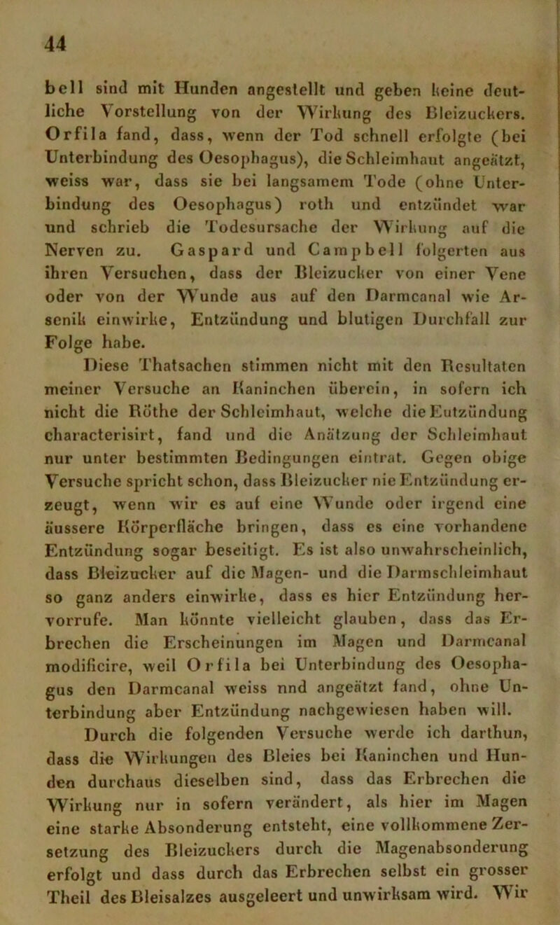 bell sind mit Hunden angeslellt und geben keine deut- liche Vorstellung von der W'^irkung des Bleizuckers. Orfila fand, dass, wenn der Tod schnell erfolgte (bei Unterbindung des Oesoj)hagus), die Schleimhaut angeatzt, weiss war, dass sie bei langsamem Tode (ohne Unter- bindung des Oesophagus) roth und entzündet -war und schrieb die Todesursache der Wirkung auf die Nerven zu. Gaspard und Campbell folgerten aus ihren Versuchen, dass der lileizucker von einer Vene oder von der VVunde aus auf den Darmcanal wie Ar- senik einwirke, Entzündung und blutigen Durchfall zur Folge habe. Diese Thatsachen stimmen nicht mit den Rcstiltalcn meiner Versuche an Baninchen überein, in sofern ich nicht die Rothe der Schleimhaut, welche die Eutzündung characterisirt, fand und die Anätzung der Schleimhaut nur unter bestimmten Bedingungen eintrat. Gegen obige V^ersuche spricht schon, dass Bleizucker nie Entzündung er- zeugt, wenn wir es auf eine VV’unde oder irgend eine äussere Körperfläche bringen, dass es eine vorhandene Entzündung sogar beseitigt. Es ist also unwahrscheinlich, dass Bleizucker auf die IMagen- und die Darmschleimhaut so ganz anders einwirke, dass es hier Entzündung her- vorrufe. Man konnte vielleicht glauben, dass das Er- brechen die Erscheinungen im Magen und Darmcanal modiflcire, weil Orfila bei Unterbindung des Oesopha- gus den Darmcanal weiss nnd angeätzt fand, ohne Un- terbindung aber Entzündung nachgewiesen haben will. Durch die folgenden Versuche werde ich darthun, dass die W'irkungen des Bleies bei Kaninchen und Hun- den durchaus dieselben sind, dass das Erbrechen die Wirkung nur in sofern verändert, als hier im Magen eine starke Absonderung entsteht, eine vollkommene Zer- setzung des Bleizuckers durch die Magenabsonderung erfolgt und dass durch das Erbrechen selbst ein grosser Theil des Bleisalzes ausgeleert und unwirksam wird. Wir