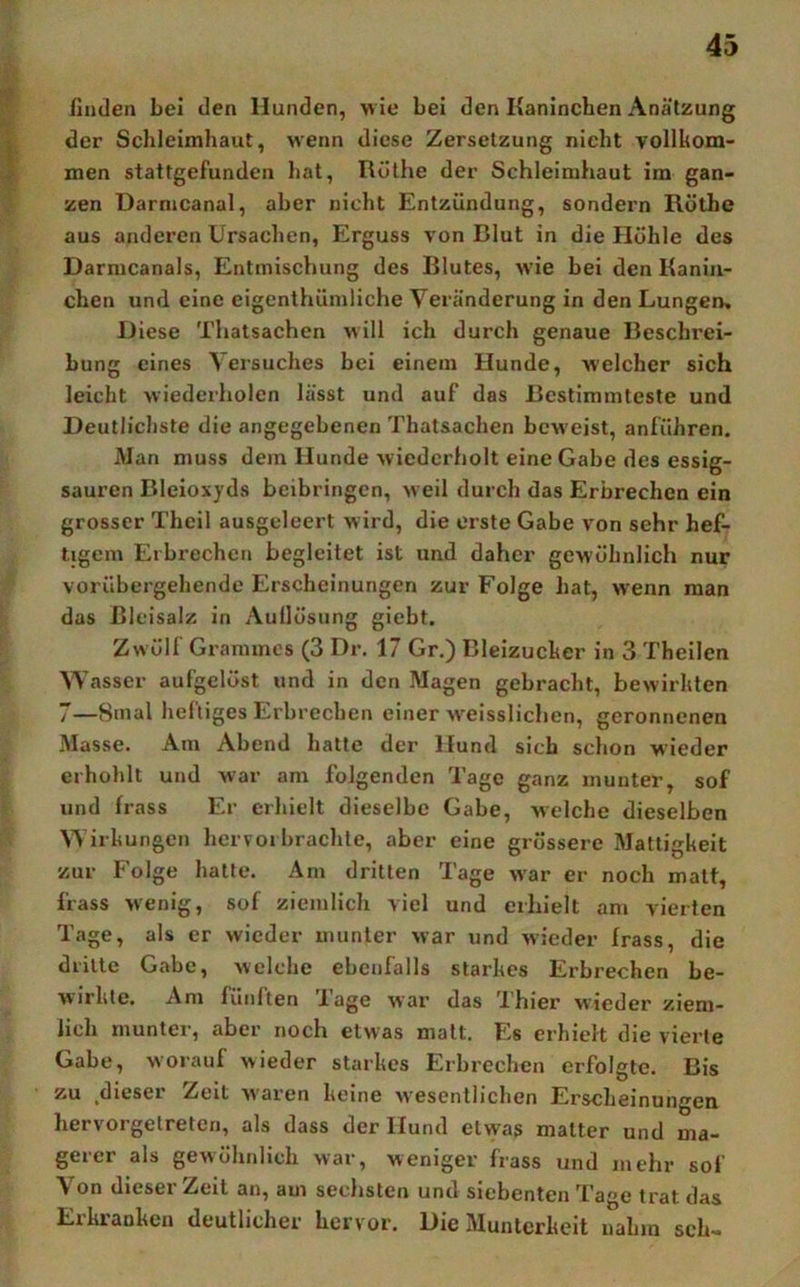 ßuden Lei den Hunden, wie bei den Kaninchen Anätzung der Schleimhaut, w'enn diese Zersetzung nicht vollkom- men stattgefunden hat, Rüthe der Schleimhaut im gan- zen Darmcanal, aber nicht Entzündung, sondern Rüthe aus anderen Ursachen, Erguss von Blut in die Höhle des Darmcanals, Entmischung des Blutes, w ie bei den Kanin- chen und eine eigenthümliche Veränderung in den Lungen, Diese Thalsachen will ich durch genaue Beschrei- bung eines Versuches bei einem Hunde, welcher sich leicht wiederholen lässt und auf das Bestimmteste und Deutlichste die angegebenen Thatsachen beweist, anführen. Man muss dem Hunde wiederholt eine Gabe des essig- sauren Bleioxyds beibringen, w eil durch das Erbrechen ein grosser Theil ausgeleert wird, die erste Gabe von sehr hef- tigem Erbrechen begleitet ist und daher gewöhnlich nur vorübergehende Erscheinungen zur Folge hat, wenn man das Bleisalz in Auflösung giebt. Zwölf Grammes (3 Dr. 17 Gr.) Bleizucker in 3 Theilen Wasser aufgelöst und in den Magen gebracht, bewirkten 7—8mal heftiges Erbrechen einer w'eisslichen, geronnenen Masse. Am Abend halte der Hund sich schon wieder erhohlt und war am folgenden Tage ganz munter, sof und frass Er erhielt dieselbe Gabe, welche dieselben Wirkungen hervoi brachte, aber eine grössere Mattigkeit zur Folge halle. Am dritten Tage w'ar er noch matt, frass wenig, sof ziemlich viel und erhielt am vierten Tage, als er wieder munter war und wieder frass, die drille Gabe, welche ebenfalls starkes Erbrechen be- wirkte. Am fünften Tage war das Thier wieder ziem- lich munter, aber noch etwas malt. Es erhielt die vierte Gabe, worauf wieder starkes Erbrechen erfolgte. Bis zu .dieser Zeit waren keine wesentlichen Erscheinungen hervorgetreten, als dass der Hund etvyas matter und ma- gerer als gewöhnlich war, weniger frass und mehr sof Von dieser Zeit an, am sechsten und siebenten Tage trat das Erkranken deutlicher hervor. Die Munterkeit nahm sch-