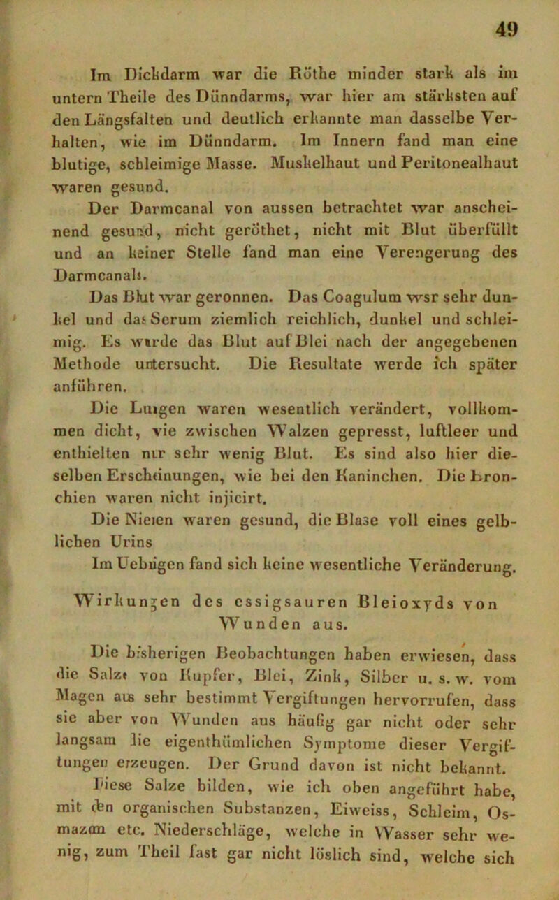 Im Di’cl<darm war die Rüthe minder stark als im untern Theile des Dünndarms, war hier am stärksten auf den Längsfalten und deutlich erkannte man dasselbe Ver- halten, wie im Dünndarm. Im Innern fand man eine blutige, schleimige Masse. Muskelhaut und Peritonealhaut waren gesund. Der Darmcanal von aussen betrachtet war anschei- nend gesund, nicht gerothet, nicht mit Blut überfüllt und an keiner Stelle fand man eine Verengerung des Darmcanals. Das Bhit war geronnen. Das Coagulum wsr sehr dun- kel und das Serum ziemlich reichlich, dunkel und schlei- mig. Es Wirde das Blut auf Blei nach der angegebenen Methode untersucht. Die Resultate werde ich später anführen. Die Luigen waren wesentlich verändert, vollkom- men dicht, vie zwischen Walzen gepresst, luftleer und enthielten m.r sehr wenig Blut. Es sind also hier die- selben Erschtinungen, wie bei den Kaninchen. Die Bron- chien waren nicht injicirt. Die Nieien waren gesund, die Blase voll eines gelb- lichen Urins IraUebügen fand sich keine wesentliche Veränderung. Wirkungen des essigsauren Bleioxyds von Wunden aus. Die bisherigen Beobachtungen haben erw'iesen, dass die Salz» von Kupfer, Blei, Zink, Silber u. s. w. vom Magen aus sehr bestimmt Vergiftungen hervorrufen, dass sie aber von Wunden aus häufig gar nicht oder sehr langsam lie eigenthümlichen Symptome dieser Vergif- tungen erzeugen. Der Grund davon ist nicht bekannt. riese Salze bilden, wie ich oben angeführt habe, mit tfen organischen Substanzen, Eiw'eiss, Schleim, Os- mazon etc. Niederschläge, welche in Wasser sehr we- nig, zum Ihcil fast gar nicht löslich sind, w'elche sich