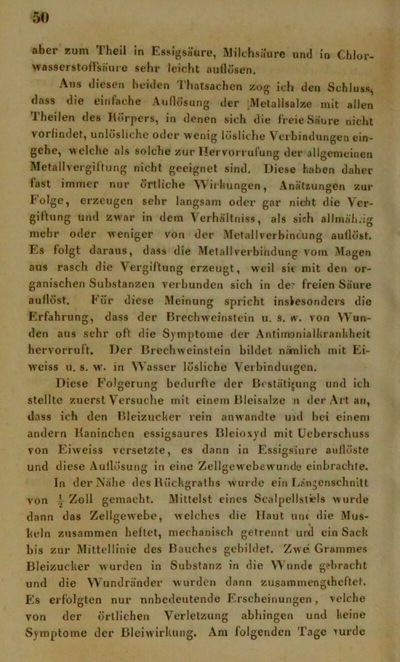 aber Kum Theil in Essigsäure, Milchsäure und in Chlor- wasserstofTsnure sehr leicht aullüsen. Ans diesen beiden Thatsachen zog ich den Schluss, dass die einlache Auflösung der ;Melallsalze mit allen Theilen des Körpers, in denen sich die freie Saure nicht vorfindet, unlösliche oder wenig lösHclie Verbindungen ein- gehe, welche als solche zur Hervorrul’ung der allgemeinen Metallvergiftung nicht geeignet sind. Diese haben daher fast immer nur örtliche Wii hungen, Anätsungen zur böige, erzeugen sehr langsam oder gar nicht die Ver- giflung und zwar in dem Verhältniss, als sich allmäh.ig mehr oder weniger von der Metallverbincung auüöst. Es folgt daraus, dass die Melallverbindung vom Magen aus rasch die Vergiftung erzeugt, weil sic mit den or- ganischen Substanzen verbunden sich in de' freien Säure aullöst. Für diese Meinung spricht inslesondcrs die Erfahrung, dass der Brechweinstein u. s. w. von Wun- den aus sehr oft die Symptome der Antimonialkranhheit hervorruft. Der Brechweinsfein bildet nämlich mit Ei- W'eiss u. s. w'. in Wasser lösliche Verbinduigcn. Diese Folgerung bedurfte der Brstätijung und ich stellte zuerst Versuche mit einem Bleisalze n der Art an, dass ich den Bleizucher rein anwandte uid bei einem andern Kaninchen essigsaures Bleioxyd mit üeberschuss von Eiweiss versetzte, es dann in Essigsiure aullöste und diese Auflösung ln eine Zellgewebewunde einbrachte. In der Nähe des Rilchgraths wurde ein Ijängenschnltt von Zoll gemacht. Mittelst eines Scalpellstiels wurde dann das Zellgewebe, welches die Haut uiu die Mus- keln zusammen heftet, mechanisch getrennt und ein Sach bis zur Mittellinie des Bauches gebildet. Zwei Grammes Bleizucher wurden in Substanz in die Wunde gebracht und die Wundränder wurden dann zusammengcheftet. Es erfolgten nur nnbedeutende Erscheinungen, velche von der örtlichen Verletzung abhingen und keine Symptome der ßleiwirkung. Am folgenden Tage Turde