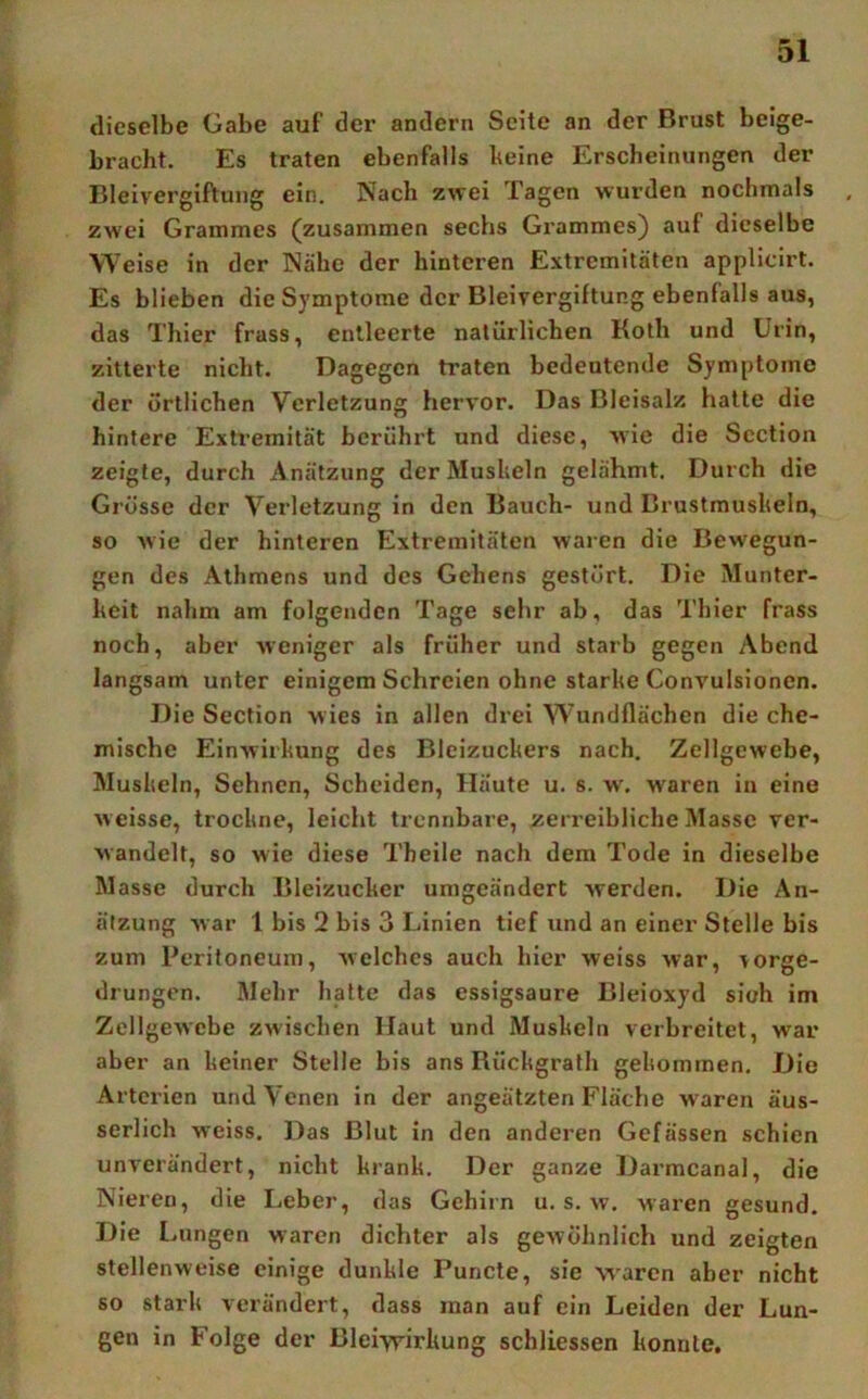 dieselbe Gabe auf der andern Seite an der Brust beige- bracht. Es traten ebenfalls heine Erscheinungen der Bleivergiftung ein. Nach zwei Tagen wurden nochmals zwei Grammes (zusammen sechs Grammes) auf dieselbe Weise in der Nähe der hinteren Extremitäten applicirt. Es blieben die Symptome der Bleivergiftung ebenfalls aus, das Thier frass, entleerte natürlichen Koth und Urin, zitterte nicht. Dagegen traten bedeutende Symptome der örtlichen Verletzung hervor. Das Bleisalz hatte die hintere Extremität berührt und diese, wie die Section zeigte, durch Anätzung der Mushein gelähmt. Durch die Grösse der Verletzung in den Bauch- und Brustmushein, so Avie der hinteren Extremitäten waren die Bewegun- gen des Athmens und des Gehens gestört. Die Munter- heit nahm am folgenden Tage sehr ab, das Thier frass noch, aber Aveniger als früher und starb gegen Abend langsam unter einigem Schreien ohne starhe Convulsionen. Die Section wies in allen drei Wundflächen die che- mische EinAvirhung des Bleizuchers nach. Zellgewebe, Mushein, Sehnen, Scheiden, Häute u. s. w. w'aren in eine Aveisse, trochne, leicht trennbare, zerreibliche Masse ver- Avandelt, so wie diese Theile nach dem Tode in dieselbe Masse durch Bleizucher umgeändert Averden. Die An- älzung Avar 1 bis 2 bis 3 Linien tief und an einer Stelle bis zum Peritoneum, Avelchcs auch hier weiss war, vorge- drungen. Mehr hafte das cssigsaure Bleioxyd sioh im Zellgewebe zwischen Haut und Mushein verbreitet, war aber an heiner Stelle bis ans Rüchgrafh gehomrnen. Die Arterien und Venen in der angeätzten Fläche w aren äus- serlich weiss. Das Blut in den anderen Gefässen schien unverändert, nicht hranh. Der ganze Darmcanal, die Nieren, die Leber, das Gehirn u. s. w. waren gesund. Die f.ungen waren dichter als gewöhnlich und zeigten stellenweise einige dunhle Puncte, sie waren aber nicht so starh verändert, dass man auf ein Leiden der Lun- gen in Folge der Blei-yvirhung schliessen honnte.