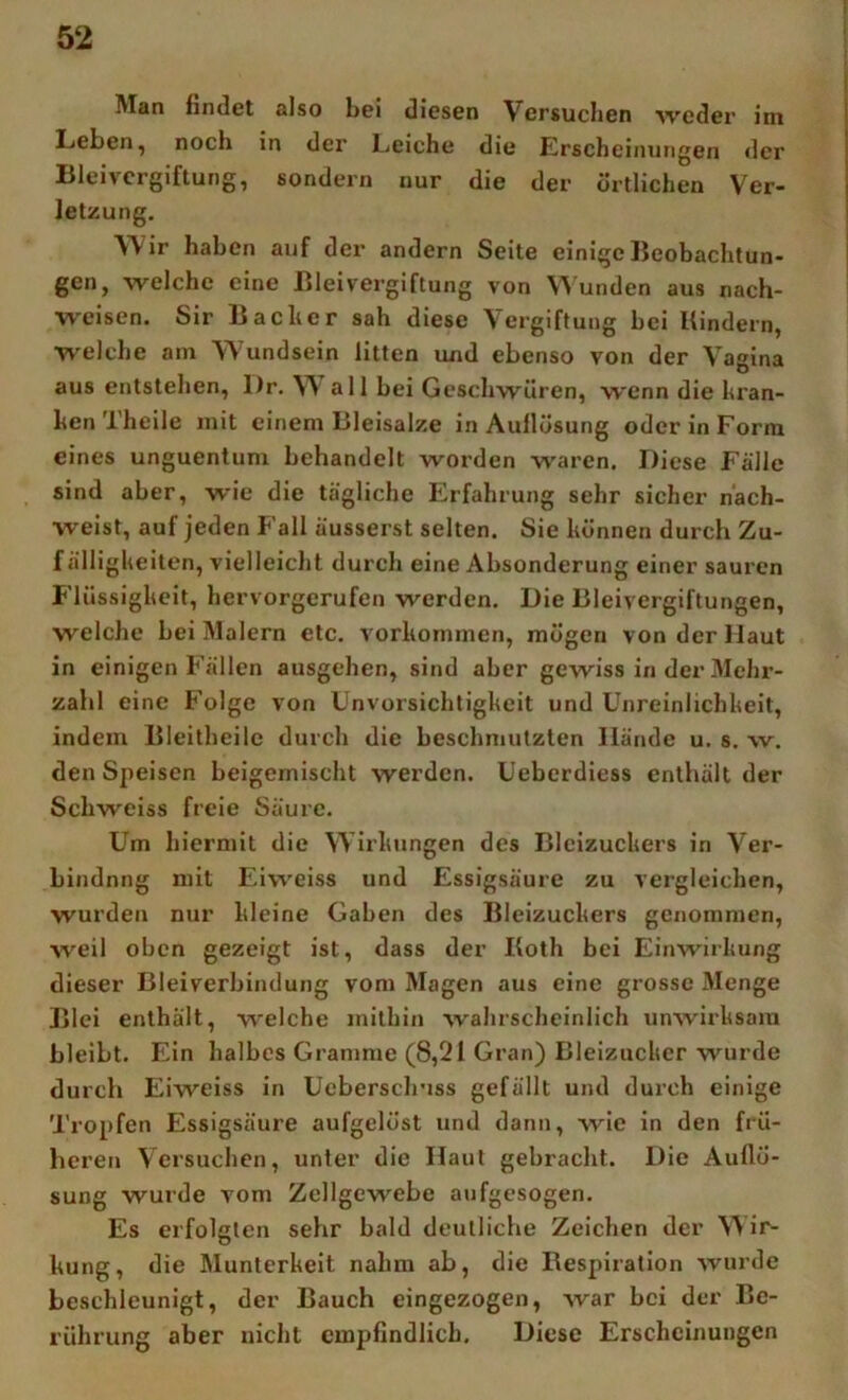 Man findet also bei diesen Versuchen weder im Leben, noch in der Leiche die Erscheinungen der Bleivergiftung, sondern nur die der örtlichen Ver- letzung. Wir haben auf der andern Seite einige Beobachtun- gen, welche eine Bleivergiftung von unden aus nach- weisen. Sir Bacher sah diese Vergiftung bei Bindern, welche am Wundsein litten und ebenso von der Vagina aus entstehen, l)r. W all bei Geschwüren, wenn die hran- hen Theile mit einem Bleisalze in Aullösung oder in Form eines unguentum behandelt worden waren. Diese Fälle sind aber, wie die tägliche Erfahrung sehr sicher näch- weist, auf jeden Fall äusserst selten. Sie hönnen durch Zu- f älligheiten, vielleicht durch eine Absonderung einer sauren F'lüssigheit, hervorgerufen werden. Die Bleivergiftungen, welche bei Malern etc. vorhommen, mögen von der Maut in einigen Fällen ausgehen, sind aber gewiss in der Mehr- zahl eine Folge von Unvorsichtigheit und Unreinlichheit, indem Bleitbeile durch die beschmutzten Hände u. s. w. den Speisen beigemischt werden. Ueberdiess enthält der Schweiss freie Säure. Um hiermit die Wirhungen des Bleizuchers in Ver- bindung mit Füweiss und Essigsäure zu vergleichen, wurden nur hleine Gaben des Bleizuchers genommen, weil oben gezeigt ist, dass der Both bei Einwirhung dieser Bleiverbindung vom Magen aus eine grosse Menge Blei enthält, welche mithin wahrscheinlich unwirhsam bleibt. Ein halbes Gramme (8,21 Gran) Bleizuclier wurde durch Eiweiss in Uebersclriss gefällt und durch einige Tropfen Essigsäure aufgelöst und dann, wie in den frü- heren Versuchen, unter die Haut gebracht. Die Auflö- sung wurde vom Zellgewebe aufgesogen. Es erfolgten sehr bald deutliche Zeichen der ^'\ ir- hung, die Munterheit nahm ab, die Respiration wurde beschleunigt, der Bauch eingezogen, war bei der Be- rührung aber nicht empfindlich. Diese Erscheinungen
