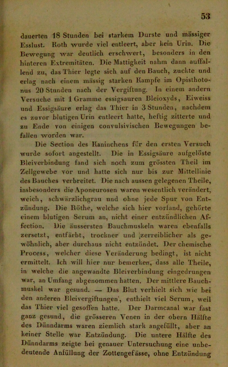 dauerten 18 Stunden bei starkem Durste und massiger Esslust. Koth wurde viel entleert, aber kein Urin. Die Bewegung war deutlich erschwert, besonders in den hinteren Extremitäten. Die Mattigkeit nahm dann auffal- lend zu, das Thier legte sich auf den Bauch, zuckte und erlag nach einem massig starken Kampfe im Opisthoto- nus 20 Stunden nach der Vergiftung. In einem andern Versuche mit 1 Gramme essigsauren Bleioxyds, Eiweiss und Essigsäure erlag das Thier in 3 Stunden, nachdem es zuvor blutigen Urin entleert hatte, heftig zitterte und zu Ende von einigen convulsivischen Bewegungen be- fallen worden war. Die Section des Kaninchens für den ersten Versuch wurde sofort angestellt. Die in Essigsäure aufgelöste Bleiverbindung fand sich noch zum grössten Thcil im Zellgewebe vor und hatte sich nur bis zur Mittellinie des Bauches verbreitet. Die nach aussen gelegenen Theile, insbesonders die Aponeurosen waren wesentlich verändert, weich, schwärzlichgrau und ohne jede Spur von Ent- zündung. Die Röthe, weiche sich hier vorland, gehörte einem blutigen Serum an, nicht einer entzündlichen Af- fcction. Die äussersten Bauchmuskeln waren ebenfalls zersetzt, entfärbt, trockner und ^zerreiblicher als ge- wöhnlich, aber durchaus nicht entzündet. Der chemische Process, welcher diese Veränderung bedingt, ist nicht ermittelt. Ich will hier nur bemerken, dass alle Theile, in welche die angewandte Bleiverbindung eingedrungen war, an Umfang abgenommen hatten. Der mittlere Bauch- muskel war gesund. — Das Blut verhielt sich wie bei den anderen Bleivergiftungen', enthielt viel Serum, weil das Thier viel gesoffen hatte. Der Darmcanal war fast ganz gesund, die grösseren Venen in der obern Hälfte des Dünndarms waren ziemlich stark angefüllt, aber an keiner Stelle war Entzündung. Die untere Hälfte des Dünndarms zeigte bei genauer Untersuchung eine unbe- deutende Anfüllung der Zottengefässe, ohne Entzündung