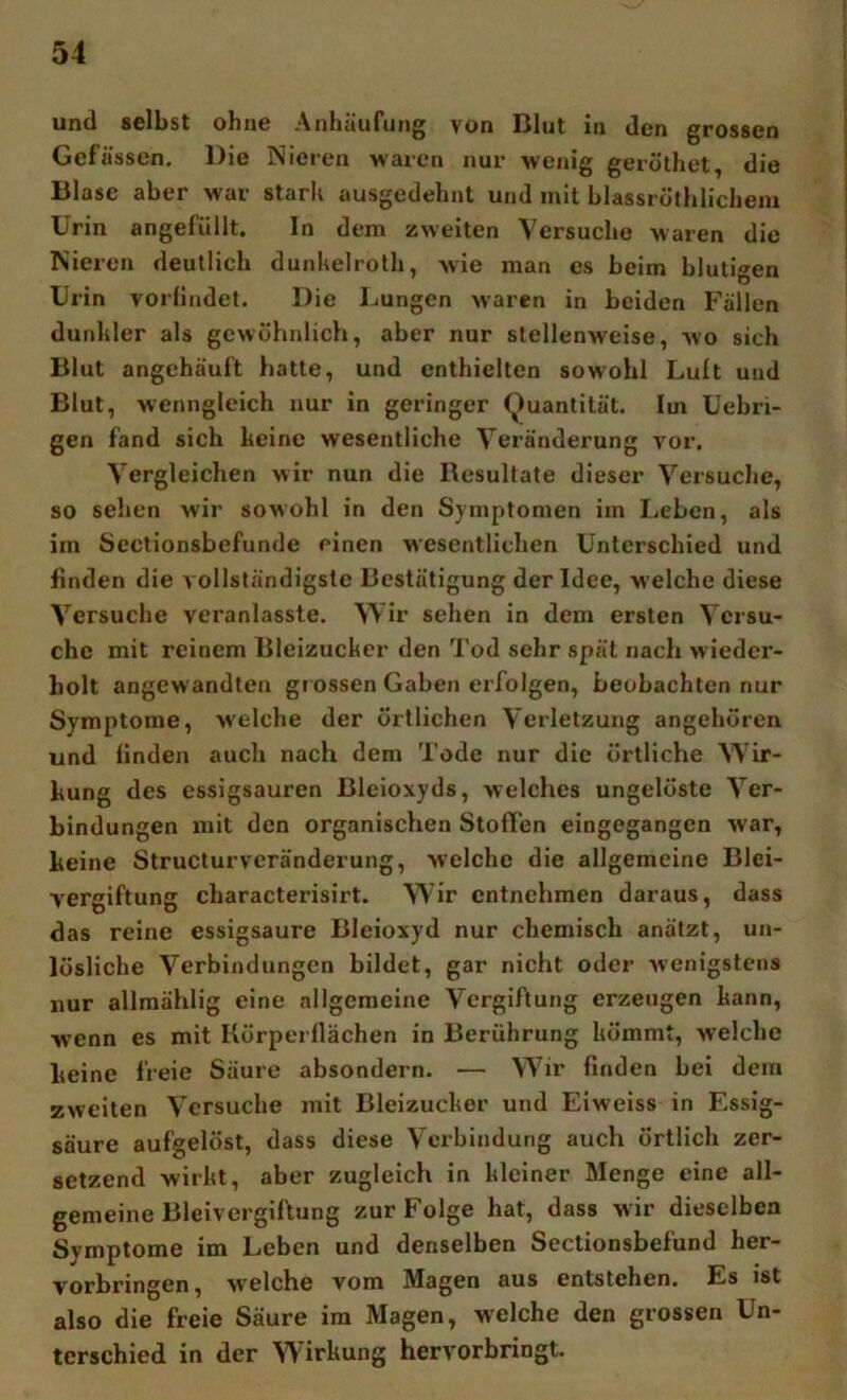 und selbst ohne Anhäufung von Blut in den grossen Gefässen. Die Nieren waren nur wenig geröthet, die Blase aber war stark ausgedehnt und mit blassröthlicheni Urin angefüllt. ln dem zweiten Versuche waren die Nieren deutlich dunkelrolh, wie man es beim blutigen Urin vorllndet. Die Lungen waren in beiden Fällen dunkler als gewöhnlich, aber nur stellenweise, wo sich Blut angehäuft hatte, und enthielten sowohl Luft und Blut, wenngleich nur in geringer (Quantität. Im Uebri- gen fand sich keine wesentliche Veränderung vor. Vergleichen wir nun die Resultate dieser Versuche, so selien wir sowohl in den Symptomen im Leben, als im Sectionsbefunde einen wesentlichen Unterschied und finden die vollständigste Bestätigung der Idee, welche diese Versuche veranlasste. Wir sehen in dem ersten Versu- che mit reinem Bleizucker den Tod sehr spät nach wieder- holt angewandten gi ossen Gaben erfolgen, beobachten nur Symptome, welche der örtlichen Verletzung angehören und finden auch nach dem Tode nur die örtliche W^ir- kung des essigsauren Bleioxyds, welches ungelöste Ver- bindungen mit den organischen Stoffen eingegangen war, keine Structurveränderung, welche die allgemeine Blei- vergiftung characterisirt. Wir entnehmen daraus, dass das reine essigsaure Bleioxyd nur chemisch anätzt, un- lösliche Verbindungen bildet, gar nicht oder wenigstens nur allmählig eine allgemeine Vergiftung erzeugen kann, W’enn es mit Körperllächen in Berührung kömmt, welche keine freie Säure absondern. — W^ir finden bei dem zweiten Versuche mit Bleizucker und Eiweiss in Essig- säure aufgelöst, dass diese Verbindung auch örtlich zer- setzend wirkt, aber zugleich in kleiner Menge eine all- gemeine Bleivergiftung zur Folge hat, dass w ir dieselben Symptome im Leben und denselben Scctionsbefund her- vorbringen , w'elche vom Magen aus entstehen. Es ist also die freie Säure im Magen, welche den grossen Un- terschied in der Wirkung hervorbringt.