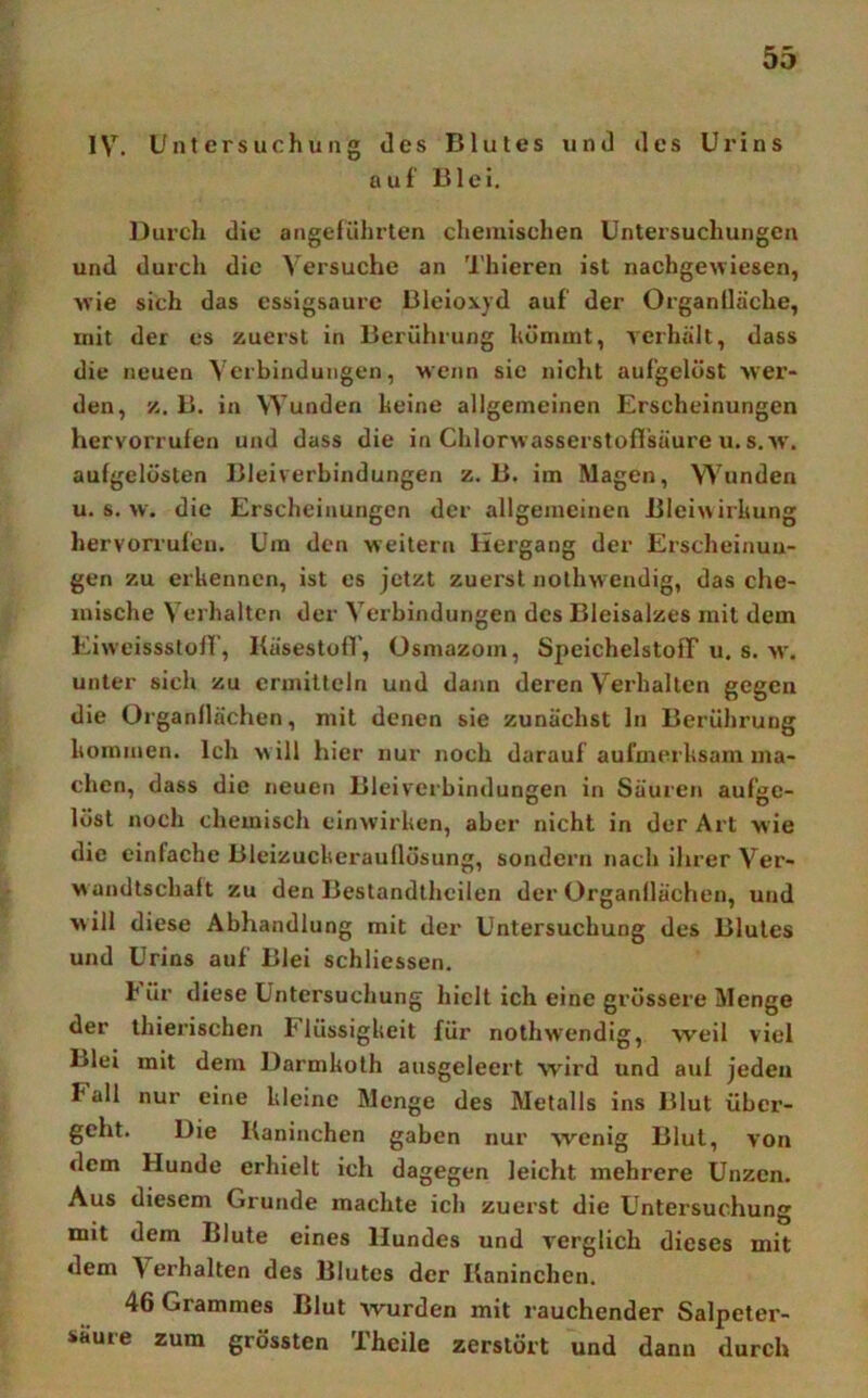IV. Untersuchung des Blutes und des Urins auf Blei. Durch die angeführten chemischen Untersuchungen und durch die Versuche an Thieren ist nachgewiesen, wie sich das essigsaurc Bleioxyd auf der Organlläche, mit der es zuerst in Berührung hömmt, verhält, dass die neuen Verbindungen, wenn sic nicht aufgelöst wer- den, z. B. in Wunden heinc allgemeinen Erscheinungen hervorrufen und dass die in Chlorwasserstofl’säure u. s. w'. aufgelösten Bleiverbindungen z. B. im Magen, Wunden u. s. w. die Erscheinungen der allgemeinen Bleiwirlmng hervorrufen. Um den weitern Hergang der Erscheinun- gen zu erkennen, ist es jetzt zuerst nothwendig, das che- mische Verhalten der Verbindungen des Bleisalzes mit dem Eiweissstoff, Kä'sestofl', üsmazom, SpeichelstofT u. s. w. unter sich zu ermitteln und dann deren Verhalten gegen die Organllächen, mit denen sie zunächst ln Berührung kommen. Ich w ill hier nur noch darauf aufmerksam ma- chen, dass die neuen Bleiverbindungen in Säuren aufge- löst noch chemisch einwirken, aber nicht in der Art wie die einfache Bleizuckerauflösung, sondern nach ihrer Ver- wandtschaft zu den Bestandthcilen der Organflächen, und will diese Abhandlung mit der Untersuchung des Blutes und Urins auf Blei schliessen. h ür diese Untersuchung hielt ich eine grössere Menge der thierischen Flüssigkeit für nothwendig, weil viel Blei mit dem Darmkoth ausgeleert wird und auf jeden Fall nur eine kleine Menge des Metalls ins Blut über- geht. Die Baninchen gaben nur wenig Blut, von dem Hunde erhielt ich dagegen leicht mehrere Unzen. Aus diesem Grunde machte ich zuerst die Untersuchung mit dem Blute eines Hundes und verglich dieses mit dem Verhalten des Blutes der Baninchen. 46 Grammes Blut wurden mit rauchender Salpeter- säure zum grössten Theile zerstört und dann durch