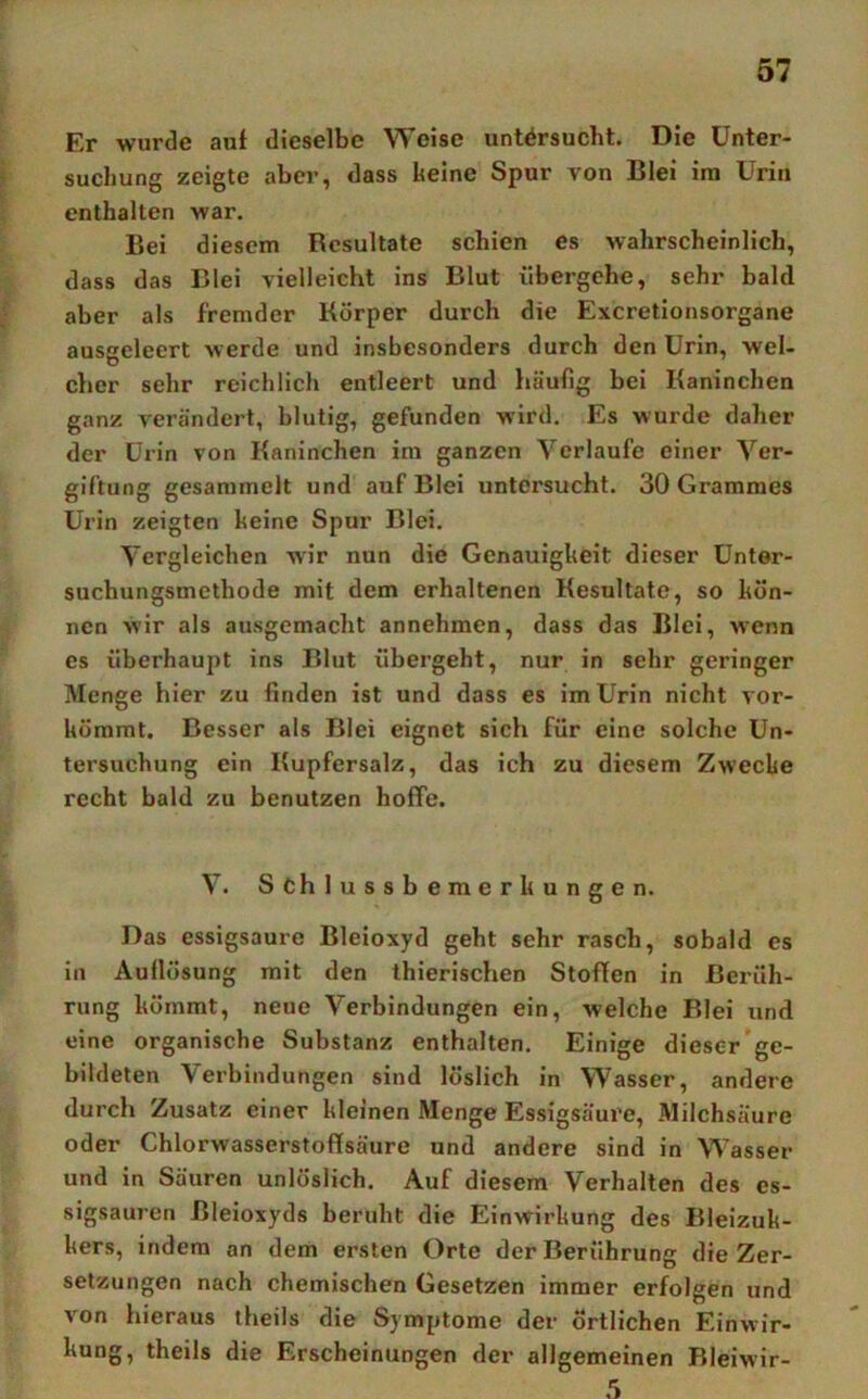 Er wurde aut dieselbe Weise untersucht. Die Unter- suchung zeigte aber, dass keine Spur von Blei ira Urin enthalten war. Bei diesem Resultate schien es wahrscheinlich, dass das Blei vielleicht ins Blut übergehe, sehr bald aber als fremder Körper durch die Exeretionsorgane ausgeleert werde und insbesonders durch den Urin, wel- cher sehr reichlich entleert und häufig bei Kaninchen ganz verändert, blutig, gefunden wird. Es wurde daher der Urin von Kaninchen im ganzen Verlaufe einer Ver- giftung gesammelt und auf Blei untersucht. 30 Grammes Urin zeigten keine Spur Blei. Vergleichen wir nun die Genauigkeit dieser Unter- suchungsmethode mit dem erhaltenen Kesultate, so kön- nen wir als ausgemacht annehmen, dass das Blei, wenn es überhaupt ins Blut übergeht, nur in sehr geringer Menge hier zu finden ist und dass es im Urin nicht vor- kömmt. Besser als Blei eignet sich für eine solche Un- tersuchung ein Kupfersalz, das ich zu diesem Zwecke recht bald zu benutzen hoffe. V. Schlussbemerkungen. Das essigsaure Bleioxyd geht sehr rasch, sobald es in Auflösung mit den thierischen Stoffen in Berüh- rung kömmt, neue Verbindungen ein, welche Blei und eine organische Substanz enthalten. Einige dieser ge- bildeten Verbindungen sind löslich in Wasser, andere durch Zusatz einer kleinen Menge Essigsäure, Milchsäure oder Chlorwasserstoflsäure und andere sind in Wasser und in Säuren unlöslich. Auf diesem Verhalten des es- sigsauren Bleioxyds beruht die Einwirkung des Bleizuk- kers, indem an dem ersten Orte der Berührung die Zer- setzungen nach chemischen Gesetzen immer erfolgen und von hieraus theils die Symptome der Örtlichen Einwir- kung, theils die Erscheinungen der allgemeinen Rleiwir- .5