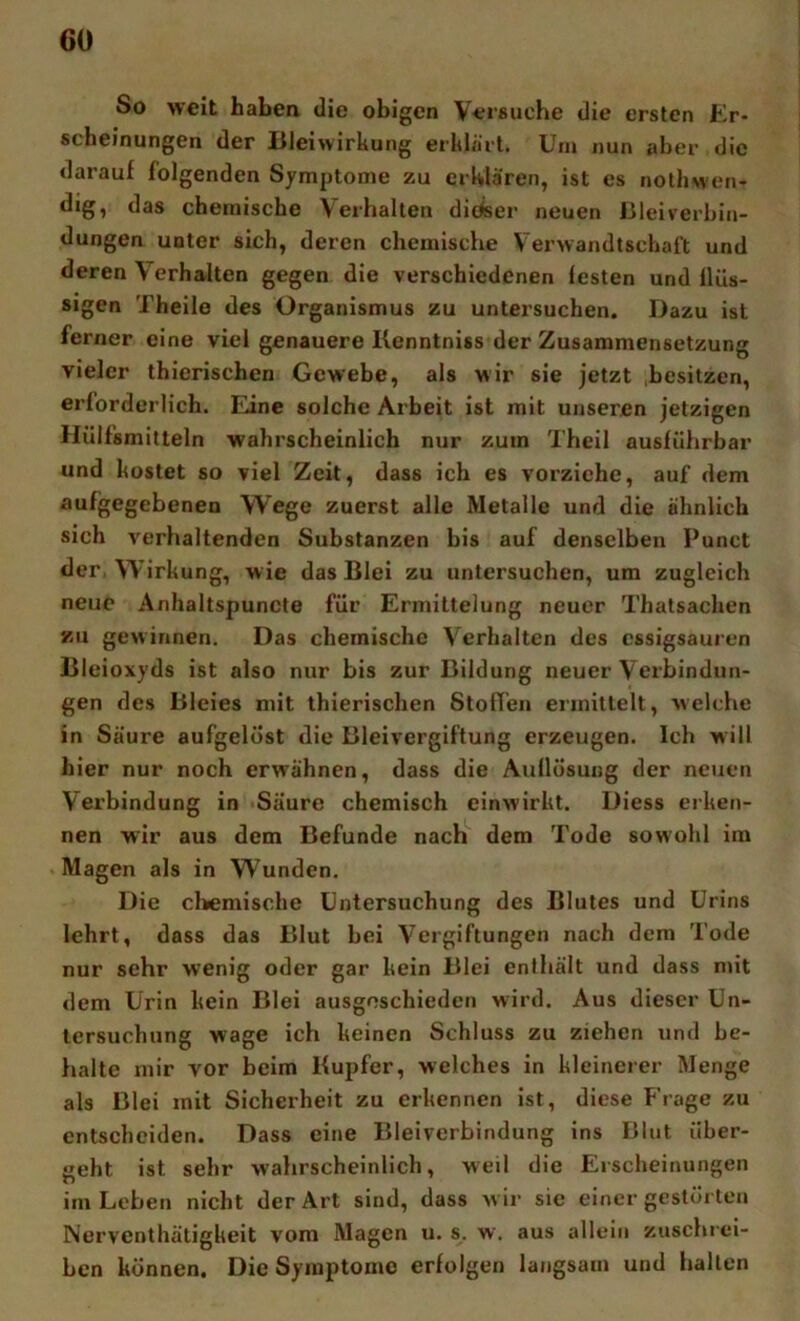 So weit haben die obigen Versuche die ersten Er- scheinungen der Bleiwirkung erklärt. Um nun aber die darauf folgenden Symptome zu erklären, ist es nolhwen- dig, das chemische Verhalten dieser neuen Blei Verbin- dungen unter sich, deren chemische Verwandtschaft und deren Verhalten gegen die verschiedenen festen und flüs- sigen Theile des Organismus zu untersuchen. Dazu ist ferner eine viel genauere Kenntniss der Zusammensetzung vieler thierischen Gewebe, als wir sie jetzt ^besitzen, erforderlich. Eine solche Arbeit ist mit unseren jetzigen Hülfsmitteln wahrscheinlich nur zuin Theil ausführbar und kostet so viel Zeit, dass ich es vorziehe, auf dem aufgegebenen Wege zuerst alle Metalle und die ähnlich sich verhaltenden Substanzen bis auf denselben Punct der, Wirkung, wie das Blei zu untersuchen, um zugleich neue Anhaltspuncte für Ermittelung neuer Thatsachen zu gewinnen. Das chemische Verhalten des cssigsauren Bleioxyds ist also nur bis zur Bildung neuer Verbindun- gen des Bleies mit thierischen Stoffen ermittelt, welche in Säure aufgelöst die Bleivergiftung erzeugen. Ich will hier nur noch erwähnen, dass die Auflösung der neuen Verbindung in Säure chemisch einwirkt. Diess erken- nen wir aus dem Befunde nach dem Tode sowohl ira Magen als in Wunden. Die cliemische Untersuchung des Blutes und Urins lehrt, dass das Blut bei Vergiftungen nach dem Tode nur sehr w’enig oder gar kein Blei enthält und dass mit dem Urin kein Blei ausgeschieden wird. Aus dieser Un- tersuchung wage ich keinen Schluss zu ziehen und be- halte mir vor beim Kupfer, welches in kleinerer Menge als Blei mit Sicherheit zu erkennen ist, diese Frage zu entscheiden. Dass eine Bleiverbindung ins Blut über- geht ist sehr wahrscheinlich, weil die Erscheinungen im Leben nicht der Art sind, dass Avir sie einer gestörten Nerventhäligkeit vom Magen u. s. w. aus allein zuschi'ci- ben können. Die Symptome erfolgen langsam und hallen