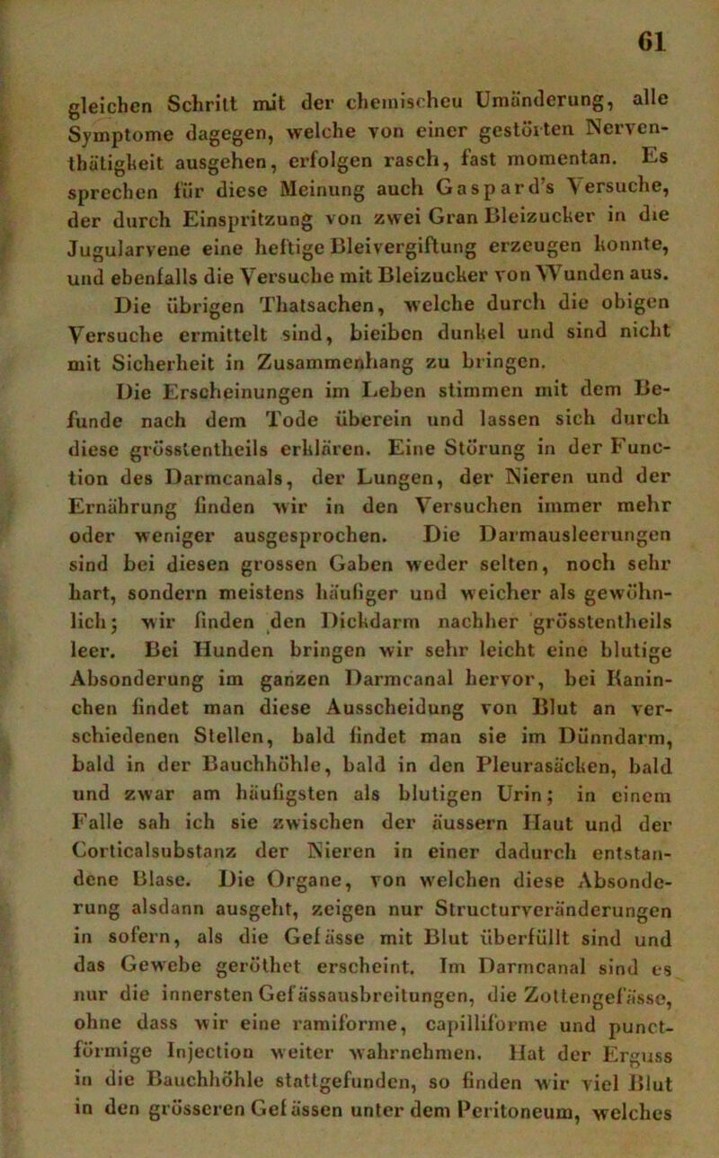 gleichen Schrill mit der chemischeu Umänderung, alle Symptome dagegen, welche von einer gestörten Nerven- thätigheit ausgehen, erfolgen rasch, fast momentan. Es sprechen für diese Meinung auch Caspards \ersuche, der durch Einspritzung von zwei Gran Bleizucker in die Jugularvene eine heftige Bleivergiftung erzeugen konnte, und ebenfalls die Versuche mit Bleizucker von Wunden aus. Die übrigen Thatsachen, welche durch die obigen Versuche ermittelt sind, bieibcn dunkel und sind nicht mit Sicherheit in Zusammenhang zu bringen. Die Erscheinungen im Leben stimmen mit dem Be- funde nach dem Tode überein und lassen sich durch diese grösstenlheils erklären. Eine Störung in der Func- tion des Darmcanals, der Lungen, der Nieren und der Ernährung finden wir in den Versuchen immer mehr oder weniger ausgesprochen. Die Darmausleerungen sind bei diesen grossen Gaben weder selten, noch sehr hart, sondern meistens häufiger und weicher als gewöhn- lich; wir finden den Dickdarm nachher grösstenlheils leer. Bei Hunden bringen wir sehr leicht eine blutige Absonderung im ganzen Darmcanal hervor, bei Kanin- chen findet man diese Ausscheidung von Blut an ver- schiedenen Stellen, bald findet man sie im Dünndarm, bald in der Bauchhöhle, bald in den Pleurasäcken, bald und zwar am häufigsten als blutigen Urin; in einem Falle sah ich sie zwischen der äussern Haut und der Corticalsubstanz der Nieren in einer dadurch entstan- dene Blase. Die Organe, von w’elchen diese Absonde- rung alsdann ausgeht, zeigen nur Structurveränderungen in sofern, als die Gefässe mit Blut überfüllt sind und das Gewebe gerölhet erscheint. Im Darmcanal sind es nur die innersten Gef ässausbreilungen, die Zoltengefässe, ohne dass wir eine ramiforme, capilliforme und punct- förmige Injection weiter wahrnchmen. Hat der Erguss in die Bauchhöhle statlgefundcn, so finden wir viel Blut in den grösseren Gef ässen unter dem Peritoneum, welches