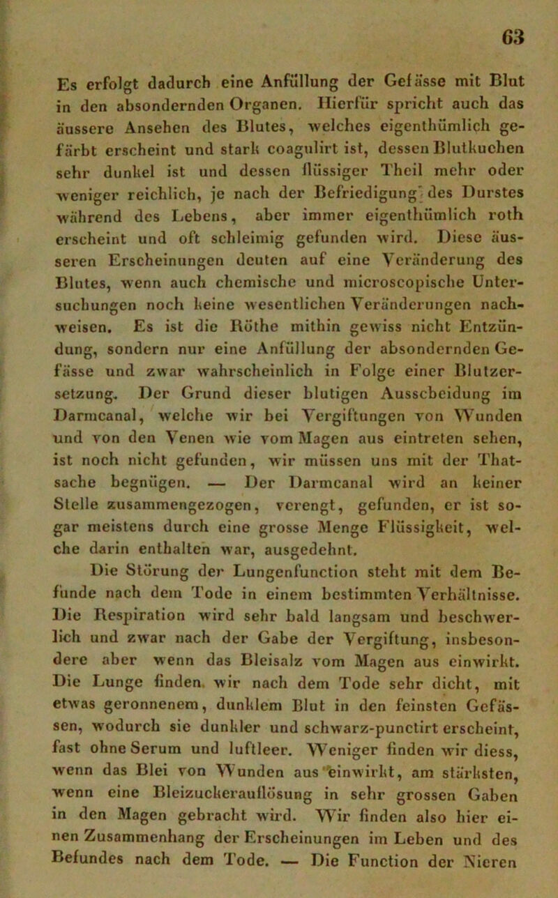 Es erfolgt dadurch eine Änfüllung der Gefässe mit Blut in den absondernden Organen, Hierfür spricht auch das äussere Ansehen des Blutes, welches eigenlhümlich ge- färbt erscheint und starh coagulirt ist, dessen Blulkuchen sehr dunkel ist und dessen Ilüssigcr Theil mehr oder weniger reichlich, je nach der Befriedigung' des Durstes M'ährend des Lebens, aber immer eigenthümlich roth erscheint und oft schleimig gefunden wird. Diese äus- seren Erscheinungen deuten auf eine Veränderung des Blutes, wenn auch chemische und uiicroscopische Unter- suchungen noch keine wesentlichen Veränderungen nach- weisen. Es ist die Rüthe mithin gewiss nicht Entzün- dung, sondern nur eine Anfüllung der absondernden Ge- fässe und zwar wahrscheinlich in Folge einer Blutzer- setzung. Der Grund dieser blutigen Ausscheidung ira Darmcanal, welche wir bei Vergiftungen von Wunden und von den Venen wie vom Magen aus eintreten sehen, ist noch nicht gefunden, wir müssen uns mit der That- sache begnügen, — Der Darmcanal wird an keiner Stelle zusaramengezogen, verengt, gefunden, er ist so- gar meistens durch eine grosse Menge Flüssigkeit, wel- che darin enthalten war, ausgedehnt. Die Störung der Lungenfunction steht mit dem Be- funde nach dem Tode in einem bestimmten Verhältnisse. Die Respiration wdrd sehr bald langsam und beschwer- lich und zw'ar nach der Gabe der Vergiftung, insbeson- dere aber wenn das Bleisalz vom Magen aus einwirkt. Die Lunge finden, wir nach dem Tode sehr dicht, mit etwas geronnenem, dunklem Blut in den feinsten Gefäs- sen, wodurch sie dunkler und schwarz-punctirt erscheint, fast ohne Serum und luftleer. Weniger finden wir diess, wenn das Blei von Wunden aus “einwirkt, am stärksten, wenn eine Bleizuckerauflösung in sehr grossen Gaben in den Magen gebracht wird. Wir finden also hier ei- nen Zusammenhang der Erscheinungen im Leben und des Befundes nach dem Tode. ■— Die Function der Nieren
